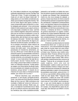 instituto de artes
275
do. Uma delas é aludida em uma reportagem
publicada originalmente no jornal The New York
Times sob o título: “O jejum prolongado vira
moda em um setor da classe média alta”. O
artigo alude a um novo hábito considerado sau-
dável, que se explica da seguinte maneira: “dei-
xar de comer alguns dias ajuda a purificar o
corpo contaminado pela comida-lixo e a men-
te castigada pelo estresse”. Uma nutricionista
citada no texto assevera que o jejum conduz a
uma depuração completa do corpo: “permite
que o sistema digestivo descanse e dá tempo
para que as enzimas se dediquem a curar os
órgãos, rejuvenescer as células e voltar o tem-
po para atrás, além de fazer com que a agulha
da balança retroceda”. Também são citadas,
porém, as vozes dissonantes de alguns pro-
fissionais da área de saúde, que alertam con-
tra os perigos envolvidos nessa retórica da
pureza corporal, esclarecendo que “nossos
corpos não estão sujos”. Uma psicóloga es-
pecializada em transtornos alimentares, por
sua vez, afirma que “a mera idéia de que seja
possível superar as necessidades corporais e
a estimulação ambiental para o consumo de
comida transmite uma sensação de pureza e
virtude”. A nova moda talvez não seja tão es-
tranha assim: ela tem “motivos óbvios”, con-
clui o artigo, porque hoje a dieta e a saúde sus-
citam um interesse crescente; “muitas pesso-
as reagem com força diante da atitude insalu-
bre da sociedade com relação aos alimentos”,
esclarece, porque temem “o impacto da co-
mida-lixo em suas vidas e o fantasma da obe-
sidade, que cresce com os anos”.9
Pode-se vislumbrar, aqui, uma leitura
paradoxal - e, sem dúvida, carregada de feroz
ironia - da música de Chico Buarque intitulada
Brejo da Cruz, que em 1984 comentava uma
novidade: o hábito de “comer luz” entre as cri-
anças das favelas cariocas. Neste caso, po-
rém, a novidade de “se alimentar de luz” deixa
de ser um atributo exclusivo dos pobres abje-
tos famélicos das urbes subdesenvolvidas,
passando a ser também um hábito dos mem-
bros do extremo oposto da pirâmide social; isto
é, aqueles que desejam fugir desesperada-
mente de uma nova ameaça de abjeção: a
gordura. Essas duas faces do drama corporal
contemporâneo parecem se aparentar hoje em
dia, parodiando o capitalismo contemporâneo
como uma fabulosa máquina de produção de
excesso e falta ao mesmo tempo. Muito bem
delimitados em términos socioculturais e eco-
nômicos, o fantasma da fome e o fantasma
da gordura assombram os sujeitos contem-
porâneos de modos bastante diferentes e até
mesmo contraditórios (e, provavelmente, tam-
bém complementares). Em ambos os casos,
embora de forma perversamente distinta, im-
põe-se o mesmo sacrifício: não comer.
O fenômeno se deixa ilustrar de maneira
incrivelmente literal com “o casal que se ali-
menta de luz”, uma notícia bastante divulgada
pela mídia do mundo inteiro em anos recen-
tes. Parece uma fábula, mas não é: a brasilei-
ra Evelyn Levy Torrence e seu marido norte-
americano Steve Torrence afirmam ter perdi-
do “o vício de comer”. Ambos juram não ter
ingerido alimento algum desde 1999, diminu-
indo também drasticamente todo consumo de
líquidos. “Trata-se de um processo de purifi-
cação orgânica, como uma cura de
desintoxicação”, explica o casal, que mora na
Flórida (Estados Unidos) e integra uma asso-
ciação internacional composta por milhares de
pessoas dedicadas a seguir os ensinamentos
da australiana Jasmuheen, autora do livro: Vi-
ver da Luz, que também afirma praticar esse
“estilo de vida” desde 1993.10
Segundo esta
perspectiva, o hábito de comer não constitui
uma necessidade biológica do organismo hu-
mano mas um “vício mortal”, que se pode per-
der - e que, sem dúvida alguma, se deveria
perder. “Só comemos porque somos viciados
em comida, uma dependência capaz de pro-
vocar 90% das doenças que afetam a huma-
nidade”.11
 