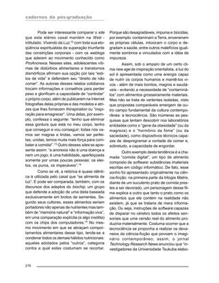cadernos da pós-graduação
276
Pode ser interessante comparar o site
que este etéreo casal mantém na Web -
intitulado: Vivendo da Luz,12
com toda sua elo-
qüência espiritualista de superação triunfante
das constrições corporais - com os weblogs
que aderem ao movimento conhecido como
ProAnorexia. Nesses sites, adolescentes víti-
mas de distúrbios alimentares e transtornos
dismórficos afirmam sua opção por tais “esti-
los de vida” e defendem seu “direito de não
comer”. As autoras desses relatos cotidianos
trocam informações e conselhos para perder
peso e glorificam a capacidade de “controlar”
o próprio corpo, além de publicarem na Internet
fotografias delas próprias e das modelos e atri-
zes que lhes fornecem thinspiration ou “inspi-
ração para emagrecer”. Uma delas, por exem-
plo, confessa o seguinte: “tenho que eliminar
essa gordura que está no meu corpo, tenho
que conseguir e vou conseguir; todas nós va-
mos ser magras e lindas, vamos ser perfei-
tas; unidas, temos muita mais força para com-
bater a comida!”.13 Outro desses sites se apre-
senta assim: “a anorexia não é uma doença e
nem um jogo; é uma habilidade, aperfeiçoada
somente por umas poucas pessoas: os elei-
tos, os puros, os impecáveis”.14
Como se vê, a retórica é quase idênti-
ca à utilizada pelo casal que “se alimenta de
luz”. E pode ser comparada, também, com os
discursos dos adeptos do biochip, um grupo
que defende a adoção de uma dieta baseada
exclusivamente em brotos de sementes. Se-
gundo seus cultores, esses alimentos seriam
portadores não apenas de nutrientes mas tam-
bém de “memória natural” e “informação viva”,
em uma comparação explícita (e algo insólita)
com os chips dos computadores.15
No mes-
mo movimento em que se abraçam compor-
tamentos alimentares desse tipo, tende-se a
condenar todos os demais hábitos nutricionais:
aqueles adotados pelos “outros”, categoria
contra a qual estes costumam se recortar.
Porque são desagradáveis, impuros e biocidas,
por exemplo: contaminam a Terra, envenenam
as próprias células, intoxicam o corpo e de-
gradam a saúde, entre outros malefícios igual-
mente sombrios e vinculados com a idéia de
impureza.
Assim, sob o amparo de um certo cli-
ma new age de inspiração orientalista, a luz do
sol é apresentada como uma energia capaz
de nutrir os corpos humanos e mantê-los vi-
vos - além de mais bonitos, magros e saudá-
veis - evitando a necessidade de “contaminá-
los” com alimentos grosseiramente materiais.
Mas não se trata de vertentes isoladas, visto
que propostas comparáveis emergem de ou-
tro campo fundamental da cultura contempo-
rânea: a tecnociência. São inúmeras as pes-
quisas que tentam descobrir nos laboratórios
entidades como o “gene da obesidade” (ou da
magreza) e o “hormônio da fome” (ou da
saciedade), como dispositivos técnicos capa-
zes de desprogramar a vontade de comer e,
sobretudo, a capacidade de engordar.
Outro exemplo desta tendência é a cha-
mada “comida digital”, um tipo de alimento
composto de software: substâncias imateriais
escritas em código informático. De fato, esse
sonho foi apresentado originalmente na ciên-
cia-ficção: na primeira parte da trilogia Matrix,
diante de um suculento prato de comida pres-
tes a ser devorado, um personagem desse fil-
me explica a outro que tanto o prato como os
alimentos que ele contém na realidade não
existem, já que se trataria de mera informa-
ção. Ou seja, instruções de software capazes
de disparar no cérebro todos os efeitos sen-
soriais que uma versão real do alimento pro-
duziria materialmente. Costuma ocorrer que a
tecnociência se proponha a realizar os deva-
neios da ciência-ficção que povoam o imagi-
nário contemporâneo; assim, o jornal
Technology Research News anunciou que “in-
vestigadores da Universidade Tsukuba elabo-
 