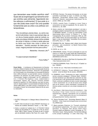 instituto de artes
279
que demandam esse insólito sacrifício vital?
Quais são as engrenagens que tamanha ener-
gia contribui para alimentar, fagocitando tan-
tos esforços e sofrimentos? O que pode (e o
que não pode) esse corpo? Eis uma questão
fundamental para as artes e as políticas con-
temporâneas.
“Vou me esforçar, preciso disso.. eu venho nes-
sa há muito tempo, mas é o que sempre digo, se
um dia eu tivesse parado, pode ter certeza, eu
seria uma obesa mórbida, porque minha vontade
de comer é intensa, e é essa a razão pela que
eu tenho que forçar meu corpo a entrar em
starvation... Gordos precisam de dieta para o
corpo, magros precisam de Ana para a alma.”
Netotchka - Anorexic Life 20
“A culpa é sempre indubitável.”
Franz Kafka 21
Paula Sibilia - é professora do Departamento de Estudos
Culturais e Mídia do Instituto de Artes e Comunicação Social da
Universidade Federal Fluminense - IACS-UFF. Fez graduação
em Comunicação e em Antropologia na Universidad de Buenos
Aires (UBA),instituição na qual também exerceu atividades
docentes e de pesquisa. Em 2002 concluiu o mestrado em
“Comunicação, Imagem e Informação” da UFF, publicando o
livro: O Homem Pós-Orgânico: corpo, subjetividade e
tecnologias digitais (Ed. Relume Dumará), também
lançado em espanhol. Em 2006 defendeu sua tese de douto-
rado em “Saúde Coletiva” na Universidade do Estado do Rio de
Janeiro (IMS-UERJ), e em 2007 concluiu o doutorado em “Co-
municação e Cultura” da Universidade Federal do Rio de Janei-
ro - ECO-UFRJ.
Notas
1. PLATÃO. “El Banquete”. In: Diálogos. México: Editorial Porrúa,
1991.
2. CLUNY, Odon de (século X). Apud, PAQUET, Dominique. La
historia de la belleza. Barcelona: Claves, p. 109, 1998.
3. Sobre o conceito de “cuidado de sí”, cf. FOUCAUT, Michel
História da Sexualidade III. O cuidado de si. Rio de Janeiro:
Graal, 1985; e Taylor, Charles. As fontes do self: A constru-
ção da identidade moderna. São Paulo: Ed. Loyola, 1997.
4. ORTEGA, Francisco. “Da ascese à bio-ascese, ou do corpo
submetido à submissão ao corpo”. In: Orlandi, Luiz; Rago,
Margareth.; Veioga-Neto, Alfredo (Orgs.). Imagens de
Foucault e Deleuze: ressonâncias nietzchianas. Rio de
Janeiro: DP&A, pp. 9-20, 2002.
5. COSTA, Jurandir Freire. O vestígio e a aura: Corpo e
consumismo na moral do espetáculo. Rio de Janeiro: Ed.
Garamond, p. 20, 2004.
6. Sobre o declínio da “interioridade psicológica” e de todo o
paradigma subjetivo representado pelo homo psychologicus,
cf. BEZERRA, Benilton. “O ocaso da interioridade e suas
repercussões sobre a clínica”. In: Plastino, C. A. (Org.).
Transgressões. Rio de Janeiro: Contracapa, 2002; pp. 229-
239; e Sibilia, Paula. “Do homo psico-lógico ao homo tecno-
lógico: a crise da interioridade”. Semiosfera. Rio de Janeiro:
ECO-UFRJ, Ano 3, nº 7, 2004.
7. PENNINGTON, Bill. “Mediana edad: elbaby boom llenalos
gimnasios... ylos consultorios”. La Nación. Buenos Aires,
p. 12, 17/04/2006.
8. COSTA, op. cit.; p. 123.
9. GRIGORIADIS, Vanesa. “El ayuno prolongado se puso de
moda en un sector de la clase media alta norteamericana”.
Clarín, Buenos Aires, 02/09/2003.<http://old.clarin.com/diario/
2003/09/02/s-03701.htm>.
10. JASMUHEEN, Viver da Luz. São Paulo: Ed. Aquariana, 2001.
<http://www.jasmuheen.com>.
11. SANTOS FERREIRA, Paula. “Viver da Luz”. A Capital. Lis-
boa, 7/09/2001.
12. Vivendo da Luz. <http://www.vivendodaluz.com>.
13. EPPRECHT, Catharina. “Grupos defendem anorexia e
bulimia”. Jornal do Brasil, Rio de Janeiro, 20/9/2004.
14. DOMINGO, Laura. “Centenares de ‘webs’ proanorexia
animan a jóvenes a adelgazar”. El Mundo, Madri, 15/9/2001.
Convém esclarecer que sites deste tipo costumam ser obje-
to de denúncias e são periodicamente retirados da Internet.
Porém, continuam a proliferar em todo o mundo; basta digitar
o termo “proanorexia” em um site de busca como Google
para se ter acesso a vários exemplares, procedentes de
diversos países e escritos em uma ampla variedade de lín-
guas.
15. Ana Branco: <http://venus.rdc.puc-rio.br/anabranc>; Vida
S a u d á v e l : < h t t p : / / w w w. r i o t o t a l . c o m . b r / s a u d e /
arqsau54.htm>; Biochips: aprendendo com os alimentos
vivos. <http://wwwusers.rdc.puc-rio.br/anabranc/
portugues/arquivos/ biochip_mayra.doc>.
16. “Device Simulates Food”. Technology Research News, 6/
08/2003. <http://www.technologyreview.com/articles/
rnb_080603.asp>.
17. Alguns exemplos: Eckerman, Liz. “Foucault, embodiment
and gendered subjectivities. The case of voluntary self-
starvation”. In: Petersen, Alan; Bunton, Robin (orgs.)
Foucault, Health and Medicine. London: Routledge, pp. 151-
169; Bordo, Susan. “Eating disorders: The feminist challenge
to the concept of pathology”. In: Leder, Drew (Org.). The
 