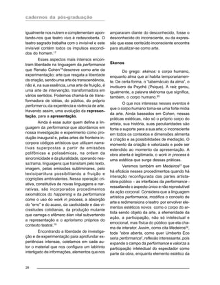 cadernos da pós-graduação
28
igualmente nos nutrem e complementam apon-
tando-nos que teatro vivo é redescoberta. O
teatro sagrado trabalha com o invisível e este
invisível contém todos os impulsos escondi-
dos do homem.17
Esses aspectos mais intensos encon-
tram liberdade na linguagem da performance
que Renato Cohen18
descreve como arte da
experimentação; arte que resgata a liberdade
da criação, sendo uma arte de transcendência,
não é, na sua essência, uma arte de fruição, é
uma arte de intervenção, transformadora em
vários sentidos. Podemos chamá-la de trans-
formadora de idéias, do público, do próprio
performer ou da experiência e vivência de arte.
Havendo assim, uma evolução da represen-
tação, para a apresentação.
Ainda é esse autor quem define a lin-
guagem da performance que abordamos em
nossa investigação e experimento como pro-
dução inaugural e, pelas artes de fronteira in-
corpora códigos artísticos que utilizam narra-
tivas superpostas a partir de emissões
polifônicas e polissêmicas, na ordem da
sincronicidade e da pluralidade, operando nes-
sa trama, linguagens que transitam pelo texto,
imagem, pelas emissões subliminares, pelo
texto/partitura possibilitando a fruição e
cognições ambivalentes. Nessa operação cri-
ativa, constitutiva de novas linguagens e nar-
rativas, são incorporados procedimentos
axiomáticos do happening e da performance
como o uso do work in process, a absorção
do “erro” e do acaso, da caoticidade e das vi-
cissitudes cotidianas, da produção mutante
que carrega o efêmero élan vital subvertendo
a representação e o apriorismo próprios do
contexto teatral.19
Encontrando a liberdade de investiga-
ção e de experimentação para aprofundar ex-
periências intensas, coletamos em cada au-
tor o material que nos configura um labirinto
interligado de informações, elementos que nos
ampararam diante do desconhecido, fosse o
desconhecido do inconsciente, ou da expres-
são que esse conteúdo inconsciente encontra
para atualizar-se como arte.
Skenos
Do grego: skénos: o corpo humano,
enquanto alma que aí habita temporariamen-
te. De certa forma, o “tabernáculo da alma”, o
invólucro da Psyché (Psique). A raiz gerou,
igualmente, a palavra skénoma que significa,
também, o corpo humano.20
O que nos interessa nesses eventos é
que o corpo humano torna-se uma forte mídia
da arte. Ainda baseados em Cohen, nessas
práticas estéticas, não só o próprio corpo do
artista, sua história, suas peculiaridades são
fonte e suporte para a sua arte; o inconsciente
em todos os contextos e dimensões alimenta
a criação e as possibilidades de mediação. O
momento da criação é valorizado e pode ser
estendido ao momento da apresentação. A
obra aberta é legitimada, o work in process é
uma estética que surge dessas práticas.
Veremos também em Medeiros21
que
há eficácia nesses procedimentos quando há
interação reconfigurada das partes artista-
obra-público – as interfaces da performance -
ressaltando o aspecto único e não reprodutível
da ação corporal. Considera que a linguagem
artística performance, modifica o conceito de
arte e redimensiona o teatro por envolver ele-
mentos estéticos novos como o corpo do ar-
tista sendo objeto da arte, a efemeridade da
ação, a participação, não só intelectual e
emocional, mas física do público que ela cha-
ma de interator. Assim, como cita Medeiros22
,
toda “obra aberta, como quer Umberto Eco
seria performance”, reflexão interessante, pois
expande o campo da performance e valoriza a
participação intelectual do espectador como
parte da obra, enquanto elemento estético da
 