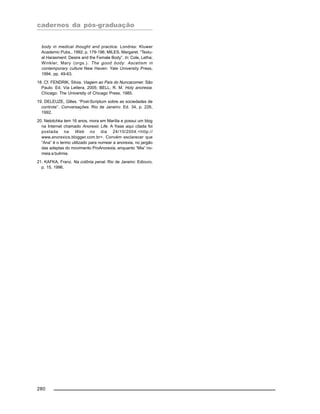 cadernos da pós-graduação
280
body in medical thought and practice. Londres: Kluwer
Academic Pubs., 1992; p. 179-196; MILES, Margaret. “Textu-
al Harasment: Desire and the Female Body”. In: Cole, Letha;
Winkler, Mary (orgs.). The good body: Ascetism in
contemporary culture New Haven: Yale University Press,
1994, pp. 49-63.
18. Cf. FENDRIK, Silvia. Viagem ao País do Nuncacomer. São
Paulo: Ed. Via Lettera, 2005; BELL, R. M. Holy anorexia.
Chicago: The University of Chicago Press, 1985.
19. DELEUZE, Gilles. “Post-Scriptum sobre as sociedades de
controle”. Conversações. Rio de Janeiro: Ed. 34, p. 226,
1992.
20. Netotchka tem 16 anos, mora em Marília e possui um blog
na Internet chamado Anorexic Life. A frase aqui citada foi
postada na Web no dia 24/10/2004.<http://
www.anorexics.blogger.com.br>. Convém esclarecer que
“Ana” é o termo utilizado para nomear a anorexia, no jargão
das adeptas do movimento ProAnorexia, enquanto “Mia” no-
meia a bulimia.
21. KAFKA, Franz. Na colônia penal. Rio de Janeiro: Ediouro,
p. 15, 1996.
 