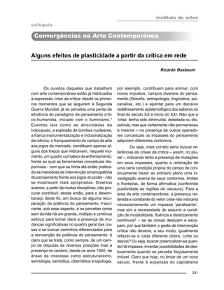 instituto de artes
281
Alguns efeitos de plasticidade a partir da crítica em rede
Ricardo Basbaum
Os ouvidos daqueles que trabalham
com arte contemporânea estão já habituados
à expressão crise da crítica: desde os primei-
ros momentos que se seguiram à Segunda
Guerra Mundial, já se percebia uma perda de
eficiência do paradigma de pensamento críti-
co-humanista, iniciado com o Iluminismo.1
Eventos tais como as atrocidades do
holocausto, a explosão de bombas nucleares,
a franca instrumentalização e industrialização
da ciência, o franqueamento do campo da arte
aos jogos do mercado, constituem apenas al-
guns dos traços que indicavam, naquele mo-
mento, um quadro complexo de enfrentamento,
frente ao qual as ferramentas conceituais dis-
poníveis - com que se tinha até então pratica-
do as manobras de intervenção emancipatória
do pensamento frente aos jogos do poder - não
se mostravam mais apropriadas. Diversos
autores, a partir de muitas disciplinas, irão pro-
curar contribuir, desde então, para o desem-
baraço deste fio, em busca de alguma recu-
peração da potência do pensamento. Fasci-
nante, sob esse aspecto, é se perceber como
sem dúvida há um grande, múltiplo e contínuo
esforço para tornar clara a presença de mu-
danças significativas no quadro geral das coi-
sas e se buscar caminhos diferenciados para
a reinvenção da potência do pensamento: é
claro que se trata, como sempre, de um cam-
po de disputas de diversas posições mas a
presença no cenário, desde os anos 1950, de
áreas de interesse como estruturalismo,
semiologia, semiótica, cibernética e topologia,
por exemplo, contribuem para animar, com
novos impulsos, campos diversos do pensa-
mento (filosofia, antropologia, lingüística, psi-
canálise, etc.) e apontar para um decisivo
redelineamento epistemológico dos saberes no
final do século XX e início do XXI. Não que a
‘crise’ tenha sido diminuída, debelada ou dis-
solvida, mas que certamente não permaneceu
a mesma – na presença de outros operado-
res conceituais os impasses do pensamento
adquirem diferentes contornos.
Ou seja, mais correto seria buscar re-
ferências às crises da crítica – assim, no plu-
ral –, indicando tanto a presença de mutações
em seus impasses, quanto a reiteração de
uma certa condição própria do campo de con-
tinuamente trazer ao primeiro plano uma in-
vestigação acerca de seus contornos, limites
e fronteiras, de forma afirmativa (conferindo
positividade às regiões de clausura). Para a
área da arte contemporânea, a presença rei-
terada e constante do vetor crise não indicaria
necessariamente um impasse ‘paralisante’,
mas sim a necessidade de assumir a condi-
ção de mutabilidade, fluência e deslocamento
contínuos2
– se as coisas deslizam e esca-
pam, por que também o gesto de intervenção
crítica não deveria, a seu modo, igualmente
refazer-se a cada diferente dobra, corte ou
desvio? Ou seja, buscar potencializar-se quan-
do há impasse, inventar possibilidades de des-
locamento quando se percebe forçosamente
imóvel. Claro que hoje, no limiar de um novo
século, frente à expansão do capitalismo
Convergências na Arte Contemporânea
colóquio
 
