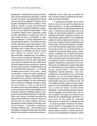 cadernos da pós-graduação
282
globalizado,3
fortemente ancorado nas inova-
ções mais avançadas da informática, a tarefa
de ‘abrir as coisas’, permeabilizá-las à dúvida
e tornar visíveis as relações de poder e cons-
truções estratégicas torna-se esforço consi-
derável, frente à escala aparentemente
totalizante da “instalação progressiva e disper-
sa de um novo regime de dominação”.4
Para
o estudioso italiano Omar Calabrese (crítico
de arte, semioticista), é próprio da crítica de
arte o exercício de um “antimétodo”, a “rejei-
ção dos métodos”,5
ou seja, evitar partir de um
“esquematismo teórico”, um método de traba-
lho fixo e decidido a priori, para buscar a confi-
guração de sua metodologia a partir da rela-
ção direta com o objeto junto ao qual se pre-
tende exercer a mediação discursiva.6 Ainda
que, desde as pontes entre arte e
fenomenologia estabelecidas por Merleau-
Ponty (e que se mostraram influentes no de-
senvolvimento da crítica de arte contemporâ-
nea a partir de meados dos anos 1950, tendo
Ferreira Gullar entre seus pioneiros), tenha se
tornado imprescindível o estabelecimento de
um enfrentamento presencial – o chamado
“embate corpo-a-corpo” com a obra –, pode-
se perceber o campo da crítica contemporâ-
nea marcado por alguma disponibilidade ex-
perimental, isto é, frente ao conhecido e cele-
brado “campo ampliado” da arte contemporâ-
nea é possível a indicação de alguns traços
em que também a crítica de arte procura
reinventar-se em seus pressupostos, de modo
a continuamente refazer suas relações com a
produção. Voltando à referência anterior, o pe-
queno ensaio de Rosalind Krauss7 é represen-
tativo, sem dúvida, da atitude renovadora do
grupo de historiadores e críticos de arte reuni-
dos em torno da revista October: abrir-se à
perspectiva de aproximação de diversos cam-
pos de estudo – psicanálise, lingüística,
semiótica, literatura, etc. – para configurar sua
abordagem do objeto de arte a partir da utiliza-
ção de instrumentos conceituais de várias pro-
cedências, onde o saber que se constrói em
torno da arte resulta da experiência de articu-
lação conceitual realizada.
É interessante enfatizar, para a crítica
de arte, como um dos caminhos possíveis de
desenvolvimento – ou seja, possibilidades de
reinvenção frente a um permanente estado de
crise – o exercício de aproximação com a uti-
lização de ferramentas plásticas e sensíveis
extraídas das obras, realizado a partir de ca-
racterísticas pertencentes à sua modalidade
própria de escrita. Sabe-se que este é um ca-
minho que acredita na força característica da
escrita; logo, não haveria qualquer coincidên-
cia no fato de diversos poetas terem contribu-
ído decisivamente no encaminhamento de
muitas das discussões deste campo: acostu-
mados a trabalhar com os limites da escrita,
trazem para o exercício da crítica certa desen-
voltura estrutural que os permite arrancar no-
vas palavras, termos e conceitos frente à lin-
guagem estabelecida, plasmando novos sen-
tidos junto às exigências concretas derivadas
do enfrentamento da obra plástica. Percebe-
se que, quase sempre – nos textos mais
instigantes, naqueles decisivos –, há a inau-
guração de um vocabulário novo, uma sintaxe
particular, um uso de recursos gráficos, ne-
cessários para a escrita investida da força de
aproximação para com as obras de arte. Há
um trabalho conjunto, assim como há a elabo-
ração de uma modalidade de objetos plásti-
cos, a partir da escrita. Escreve Omar
Calabrese: “a forma poética secreta e enigmá-
tica da linguagem dos críticos não é um tru-
que ocasional, mas algo de co-natural à sua
tendência de autolegitimação valorativa”8
: ou
seja, junto ao seu papel de mediação
discursiva em contato com o trabalho de arte
– no qual se propõem manobras de constru-
ção de sentido e instauração de um campo
problemático – é próprio do texto crítico, en-
quanto peça de escrita, um olhar para si pró-
prio em sua materialidade constitutiva, atento
 