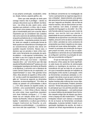 instituto de artes
283
à sua própria construção, vocabulário, sinta-
xe, dicção, textura, aspecto gráfico, etc.
Claro que esta atenção do texto para
consigo mesmo não é privilégio – dentre os
campos discursivos que se diferem da litera-
tura – da crítica de arte; assim como, entre
aqueles que praticam a crítica, não é neces-
sário atuar como poeta para manifestar aten-
ção e inventividade para com a escrita. Mas é
importante que se considerem tais cuidados
não como exercício de estilística literária, mas
enquanto portadores de um modo plástico pró-
prio da escrita – importante produtor de senti-
do, tanto em relação à construção formal do
texto quanto em ressonância e homologia com
as características próprias das obras em
questão naquele momento. Nesse caso, é
decisivo que se perceba o texto crítico tam-
bém como ferramenta de produção de senti-
do plástico – e não apenas ‘conteudístico’. Ao
se referir a seu livro Lógica do sentido, Gilles
Deleuze afirma que sua busca – expressa
naquela obra – por “uma forma que não seja
aquela da filosofia tradicional”9
passou por uma
investigação topológica da história da filosofia
e da literatura: o encontro com a literatura de
Lewis Carroll (“trata-se de um explorador, um
experimentador”) e seus “três grandes livros
Alice, Alice através do espelho e Sílvia e Bru-
no”, se deu a partir da capacidade do autor in-
glês em “renovar-se segundo as dimensões
espaciais, os eixos topológicos”: “Em Alice, as
coisas se passam em profundidade e altura
(...). Em Alice através do espelho existe, ao
contrário, uma surpreendente conquista das
superfícies (...). Com Sílvia e Bruno, trata-se
de outra coisa: duas superfícies coexistem
com duas histórias contíguas (...).” E mais:
desta vez em relação direta com o campo
mesmo da filosofia, indica as seguintes co-re-
lações: “o platonismo, e a altura que orienta a
imagem tradicional da filosofia; os pré-
socráticos e a profundidade (...); os estóicos e
sua nova arte das superfícies...” O interesse
de Deleuze concentra-se na investigação de
“como o pensamento se organiza segundo ei-
xos e direções”, desenvolvendo uma apreen-
são sensível em termos de espacialidade, uma
vez que “segundo as direções, não se fala da
mesma maneira, não se reencontram as mes-
mas matérias: com efeito, é também uma
questão de linguagem ou de estilo”. Se o filó-
sofo francês está em busca de outro modo de
pensar, sua escrita terá que atentar à
plasticidade de que é portadora, indicar possi-
bilidades de se aproximar e se articular a seus
objetos, procurar como se dará o envolvimento
com o leitor, perceber-se como produtora de
proposições que dizem respeito ao eixo espa-
ço-tempo em suas várias derivações – isto é,
investir no processo de construção de lingua-
gem próprio do texto, uma vez que os aspec-
tos plásticos e sensíveis de sua materialidade
já configuram caminhos na produção do sen-
tido que se pretende configurar.10
O que se nota aqui é que a renovação
do discurso crítico passa de modo significati-
vo pela busca de caminhos de estruturação
plástica ou topológica da escritura, com a
consciência de que se trata de um percurso
em que é necessária atenção em trabalhar as
articulações entre escrita e percepção, entre
as ferramentas conceituais adotadas e a lin-
guagem das obras a que se quer construir re-
ferência e mediação. Expressando as inquie-
tações trazidas pela vivência dos novos obje-
tos a que se vê confrontado, Frederic Jameson
escreve: “Ainda não possuímos o equipamen-
to perceptual que nos permita perceber esse
novo tipo de hiperespaço (...) em parte porque
os nossos hábitos de percepção foram forma-
dos naquele antigo tipo de espaço que deno-
minei o espaço do alto modernismo”.11 Se tais
limitações indicam com clareza a necessida-
de de se buscar as ferramentas conceituais
adequadas, é preciso também investir na or-
ganização topológica da escrita, de modo a
costurar as linhas argumentativas do pensa-
 