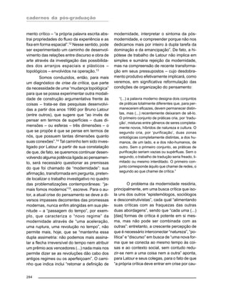 cadernos da pós-graduação
284
mento crítico – “a própria palavra escrita abs-
trai propriedades do fluxo da experiência e as
fixa em forma espacial”.12
Nesse sentido, pode
ser experimentado um caminho de desenvol-
vimento das relações entre discurso e obra de
arte através da investigação das possibilida-
des dos arranjos espaciais e plásticos –
topológicos – envolvidos na operação.13
Somos conduzidos, então, para mais
um diagnóstico de crise da crítica, que parte
da necessidade de uma “mudança topológica”
para que se possa experimentar outra modali-
dade de construção argumentativa frente às
coisas – trata-se das pesquisas desenvolvi-
das a partir dos anos 1990 por Bruno Latour
(entre outros), que sugere que “ao invés de
pensar em termos de superfícies – duas di-
mensões – ou esferas – três dimensões – o
que se propõe é que se pense em termos de
nós, que possuem tantas dimensões quanto
suas conexões”.14 Tal caminho tem sido inves-
tigado por Latour a partir de sua constatação
de que, de fato, se queremos continuar desen-
volvendo alguma potência ligada ao pensamen-
to, será necessário questionar as premissas
do que foi chamado de “modernidade”: sua
afirmação, transformada em pergunta, preten-
de localizar o trabalho investigativo no quadro
das problematizações contemporâneas: “ja-
mais fomos modernos”15
, escreve. Para o au-
tor, a atual crise do pensamento se deve a di-
versos impasses decorrentes das promessas
modernas, nunca enfim atingidas em sua ple-
nitude – a “passagem do tempo”, por exem-
plo, que caracteriza o “novo regime” da
modernidade através de “uma aceleração,
uma ruptura, uma revolução no tempo”, não
permite mais, hoje, que se “mantenha essa
dupla assimetria: não podemos mais assina-
lar a flecha irreversível do tempo nem atribuir
um prêmio aos vencedores (...) nada mais nos
permite dizer se as revoluções dão cabo dos
antigos regimes ou os aperfeiçoam”. O cami-
nho que indica inclui “retomar a definição de
modernidade, interpretar o sintoma da pós-
modernidade, e compreender porque não nos
dedicamos mais por inteiro à dupla tarefa da
dominação e da emancipação”. De fato, a hi-
pótese de trabalho de Latour não implica em
simples e sumária rejeição da modernidade,
mas na compreensão de recente transforma-
ção em seus pressupostos – cujo desdobra-
mento produtivo efetivamente implicará, como
veremos, em significativa reformulação das
condições de organização do pensamento:
“(...) a palavra moderno designa dois conjuntos
de práticas totalmente diferentes que, para per-
manecerem eficazes, devem permanecer distin-
tas, mas (...) recentemente deixaram de sê-lo.
O primeiro conjunto de práticas cria, por ‘tradu-
ção’, misturas entre gêneros de seres completa-
mente novos, híbridos de natureza e cultura. O
segundo cria, por ‘purificação’, duas zonas
ontológicas completamente distintas, a dos hu-
manos, de um lado, e a dos não-humanos, de
outro. Sem o primeiro conjunto, as práticas de
purificação seriam vazias ou supérfluas. Sem o
segundo, o trabalho de tradução seria freado, li-
mitado ou mesmo interditado. O primeiro con-
junto corresponde àquilo que chamei de redes, o
segundo ao que chamei de crítica.”
O problema da modernidade residiria,
principalmente, em uma busca crítica que iso-
la uns dos outros “epistemólogos, sociólogos
e desconstrutivistas”, cada qual “alimentando
suas críticas com as fraquezas das outras
duas abordagens”, sendo que “cada uma (...)
[das] formas de crítica é potente em si mes-
ma, mas não pode ser combinada com as
outras”: entretanto, a crescente percepção de
que é necessário interconectar “natureza”, “po-
lítica” e “discurso” em busca de “uma nova for-
ma que se conecta ao mesmo tempo às coi-
sas e ao contexto social, sem contudo redu-
zir-se nem a uma coisa nem a outra” aponta,
para Latour e seus colegas, para o fato de que
“a própria crítica deve entrar em crise por cau-
 