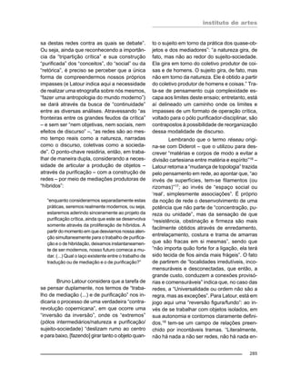 instituto de artes
285
sa destas redes contra as quais se debate”.
Ou seja, ainda que reconhecendo a importân-
cia da “tripartição crítica” e sua construção
“purificada” dos “conceitos”, do “social” ou da
“retórica”, é preciso se perceber que a única
forma de compreendermos nossos próprios
impasses (e Latour indica aqui a necessidade
de realizar uma etnografia sobre nós mesmos,
“fazer uma antropologia do mundo moderno”)
se dará através da busca de “continuidade”
entre as diversas análises. Atravessando “as
fronteiras entre os grandes feudos da crítica”
– e sem ser “nem objetivas, nem sociais, nem
efeitos de discurso” –, “as redes são ao mes-
mo tempo reais como a natureza, narradas
como o discurso, coletivas como a socieda-
de”. O ponto-chave residiria, então, em traba-
lhar de maneira dupla, considerando a neces-
sidade de articular a produção de objetos –
através da purificação – com a construção de
redes – por meio de mediações produtoras de
“híbridos”:
“enquanto considerarmos separadamente estas
práticas, seremos realmente modernos, ou seja,
estaremos aderindo sinceramente ao projeto da
purificação crítica, ainda que este se desenvolva
somente através da proliferação de híbridos. A
partir do momento em que desviamos nossa aten-
ção simultaneamente para o trabalho de purifica-
ção e o de hibridação, deixamos instantaneamen-
te de ser modernos, nosso futuro comeca a mu-
dar. (...) Qual o laço existente entre o trabalho de
tradução ou de mediação e o de purificação?”
Bruno Latour considera que a tarefa de
se pensar duplamente, nos termos de “traba-
lho de mediação (...) e de purificação” nos in-
dicaria o processo de uma verdadeira “contra-
revolução copernicana”, em que ocorre uma
“inversão da inversão”, onde os “extremos”
(pólos intermediários/natureza e purificação/
sujeito-sociedade) “deslizam rumo ao centro
e para baixo, [fazendo] girar tanto o objeto quan-
to o sujeito em torno da prática dos quase-ob-
jetos e dos mediadores”: “a natureza gira, de
fato, mas não ao redor do sujeito-sociedade.
Ela gira em torno do coletivo produtor de coi-
sas e de homens. O sujeito gira, de fato, mas
não em torno da natureza. Ele é obtido a partir
do coletivo produtor de homens e coisas.” Tra-
ta-se de pensamento cuja complexidade es-
capa aos limites deste ensaio; entretanto, está
aí delineado um caminho onde os limites e
impasses de um formato de operação crítica,
voltado para o pólo purificador-disciplinar, são
contrapostos à possibilidade de reorganização
dessa modalidade de discurso.
Lembrando que o termo réseau origi-
na-se com Diderot – que o utilizou para des-
crever “matérias e corpos de modo a evitar a
divisão cartesiana entre matéria e espírito”16
–
Latour retoma a “mudança de topologia” trazida
pelo pensamento em rede, ao apontar que, “ao
invés de superfícies, tem-se filamentos (ou
rizomas)”17
; ao invés de “espaço social ou
‘real’, simplesmente associações”. É próprio
da noção de rede o desenvolvimento de uma
potência que não parte de “concentração, pu-
reza ou unidade”, mas da sensação de que
“resistência, obstinação e firmeza são mais
facilmente obtidos através de enredamento,
entrelaçamento, costura e trama de amarras
que são fracas em si mesmas”, sendo que
“não importa quão forte for a ligação, ela terá
sido tecida de fios ainda mais frágeis”. O fato
de partirem de “localidades irredutíveis, inco-
mensuráveis e desconectadas, que então, a
grande custo, conduzem a conexões provisó-
rias e comensuráveis” indica que, no caso das
redes, a “Universalidade ou ordem não são a
regra, mas as exceções”. Para Latour, está em
jogo aqui uma “reversão figura/fundo”: ao in-
vés de se trabalhar com objetos isolados, em
sua autonomia e contornos claramente defini-
dos,18
tem-se um campo de relações preen-
chido por incontáveis tramas. “Literalmente,
não há nada a não ser redes, não há nada en-
 