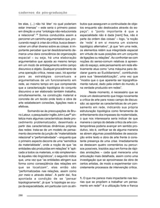 cadernos da pós-graduação
286
tre elas, (...) não há ‘éter’ no qual poderiam
estar imersas” – este seria o primeiro passo
em direção a uma “ontologia não-reducionista
e relacional”.19
Somos conduzidos assim a
percorrer um caminho argumentativo que, pro-
curando reagir à crise da crítica, busca desen-
volver um olhar diverso sobre as coisas: é im-
portante perceber que tal desdobramento de-
marca uma clara consciência de organização
espacial – ou seja, há uma elaboração
argumentativa que aposta ao mesmo tempo
em um modo de entrelaçamento entre campo
discursivo e objeto. Qualquer procedimento de
uma operação crítica, nesse caso, irá apontar
para as estratégias conceituais e
argumentativas de um funcionamento em
rede, ao mesmo tempo em que compreende
que a caracterização topológica do conjunto
discursivo a ser elaborado também trabalha,
simultaneamente, na construção material e
concreta de um tecido onde texto e obra de
arte estabelecem conexões, ligações reais e
efetivas.
Somando-se às preocupações de Bru-
no Latour, o pesquisador inglês John Law20 sin-
tetiza mais algumas características deste pro-
cedimento problematizador, desenhado a
partir das características dinâmicas próprias
das redes: trata-se de um modelo de pensa-
mento decorrente da junção de “materialidade
relacional” e “performatividade” – enquanto que
o primeiro aspecto decorre de uma “semiótica
da materialidade”, onde a noção de que “as
entidades são produzidas em relações” é “apli-
cada a todos os materiais, e não simplesmen-
te àqueles não lingüísticos”, o segundo indica
que, uma vez que “as entidades atingem sua
forma como conseqüência das relações em
que se localizam”, elas então são
“performatizadas nas relações, assim como
por meio e através delas”. A partir daí, fica
apontada a condição de se “pensar
topologicamente”, já que “a topologia se ocu-
pa da espacialidade, em particular com os atri-
butos que asseguram a continuidade de obje-
tos enquanto são deslocados através do es-
paço”: o “ponto importante é que a
espacialidade não é dada [nem] fixa, não é
parte da ordem das coisas” – logo, “a noção
de ‘rede’ é em si mesma um sistema
topológico alternativo”, já que “em uma rede,
os elementos retém sua integridade espacial
em virtude de suas posições em um conjunto
de ligações ou relações”. Ao confrontar-se com
noções do senso-comum relativas à apreen-
são do espaço, este pensamento em rede efe-
tivamente atua como “uma máquina para de-
clarar guerra ao Euclidianismo”, contribuindo
para sua “desestabilização”, uma vez que
“mostra que o que aparenta ser topografica-
mente natural, dado pela ordem do mundo, é
na verdade produzido em redes”.
Neste momento, é necessário que se
inicie um deslocamento que traga novamente
a crítica de arte para nosso campo de discus-
são: ao apontar as características de um pen-
samento em rede, indicando sua própria
estruturação topológica como ferramenta de
enfrentamento dos impasses da modernidade,
o que nos interessaria seria indicar de que
maneira o campo do debate crítico da arte con-
temporânea poderia avançar em sentido pro-
dutivo, isto é, verificar se de alguma maneira
se abrem algumas possibilidades de associa-
ção entre texto e obra de arte frente à cons-
tante presença de uma crise. Imediatamente
se destacam quatro comentários ou percur-
sos possíveis, trazidos aqui em forma de rápi-
das anotações – cada qual mereceria uma
articulação mais detalhada, assim como uma
investigação que se aproximasse da obra de
certos artistas, de modo a experimentar con-
cretamente processos de intervenção crítica.
1. O que me parece mais impactante nas teo-
rias que se propõem a trabalhar um pensa-
mento em rede21
é a utilização forte e franca
 