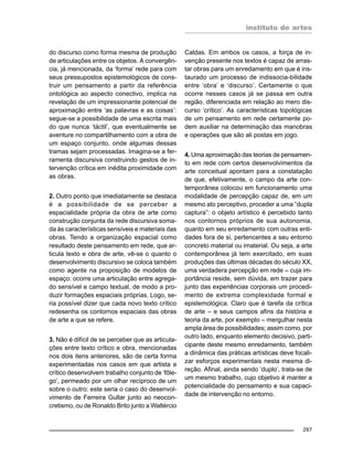 instituto de artes
287
do discurso como forma mesma de produção
de articulações entre os objetos. A convergên-
cia, já mencionada, da ‘forma’ rede para com
seus pressupostos epistemológicos de cons-
truir um pensamento a partir da referência
ontológica ao aspecto conectivo, implica na
revelação de um impressionante potencial de
aproximação entre ‘as palavras e as coisas’:
segue-se a possibilidade de uma escrita mais
do que nunca ‘táctil’, que eventualmente se
aventure no compartilhamento com a obra de
um espaço conjunto, onde algumas dessas
tramas sejam processadas. Imagina-se a fer-
ramenta discursiva construindo gestos de in-
tervenção crítica em inédita proximidade com
as obras.
2. Outro ponto que imediatamente se destaca
é a possibilidade de se perceber a
espacialidade própria da obra de arte como
construção conjunta da rede discursiva soma-
da às características sensíveis e materiais das
obras. Tendo a organização espacial como
resultado deste pensamento em rede, que ar-
ticula texto e obra de arte, vê-se o quanto o
desenvolvimento discursivo se coloca também
como agente na proposição de modelos de
espaço: ocorre uma articulação entre agrega-
do sensível e campo textual, de modo a pro-
duzir formações espaciais próprias. Logo, se-
ria possível dizer que cada novo texto crítico
redesenha os contornos espaciais das obras
de arte a que se refere.
3. Não é difícil de se perceber que as articula-
ções entre texto crítico e obra, mencionadas
nos dois itens anteriores, são de certa forma
experimentadas nos casos em que artista e
crítico desenvolvem trabalho conjunto de ‘fôle-
go’, permeado por um olhar recíproco de um
sobre o outro: este seria o caso do desenvol-
vimento de Ferreira Gullar junto ao neocon-
cretismo, ou de Ronaldo Brito junto a Waltércio
Caldas. Em ambos os casos, a força de in-
venção presente nos textos é capaz de arras-
tar obras para um enredamento em que é ins-
taurado um processo de indissocia-bilidade
entre ‘obra’ e ‘discurso’. Certamente o que
ocorre nesses casos já se passa em outra
região, diferenciada em relação ao mero dis-
curso ‘crítico’. As características topológicas
de um pensamento em rede certamente po-
dem auxiliar na determinação das manobras
e operações que são ali postas em jogo.
4. Uma aproximação das teorias de pensamen-
to em rede com certos desenvolvimentos da
arte conceitual apontam para a constatação
de que, efetivamente, o campo da arte con-
temporânea colocou em funcionamento uma
modalidade de percepção capaz de, em um
mesmo ato perceptivo, proceder a uma “dupla
captura”: o objeto artístico é percebido tanto
nos contornos próprios de sua autonomia,
quanto em seu enredamento com outras enti-
dades fora de si, pertencentes a seu entorno
concreto material ou imaterial. Ou seja, a arte
contemporânea já tem exercitado, em suas
produções das últimas décadas do século XX,
uma verdadera percepção em rede – cuja im-
portância reside, sem dúvida, em trazer para
junto das experiências corporais um procedi-
mento de extrema complexidade formal e
epistemológica. Claro que é tarefa da crítica
de arte – e seus campos afins da história e
teoria da arte, por exemplo – mergulhar nesta
ampla área de possibilidades; assim como, por
outro lado, enquanto elemento decisivo, parti-
cipante deste mesmo enredamento, também
a dinâmica das práticas artísticas deve focali-
zar esforços experimentais nesta mesma di-
reção. Afinal, ainda sendo ‘duplo’, trata-se de
um mesmo trabalho, cujo objetivo é manter a
potencialidade do pensamento e sua capaci-
dade de intervenção no entorno.
 