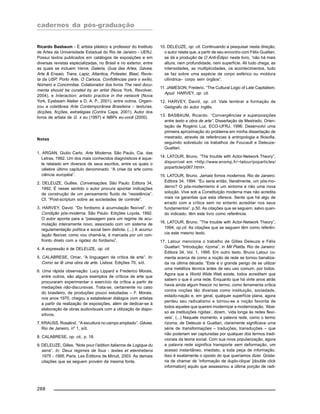 cadernos da pós-graduação
288
Ricardo Basbaum - É artista plástico e professor do Instituto
de Artes da Universidade Estadual do Rio de Janeiro - UERJ.
Possui textos publicados em catálogos de exposições e em
diversas revistas especializadas, no Brasil e no exterior, entre
as quais se incluem Verve, Galeria, Guia das Artes, Gávea,
Arte & Ensaio, Trans, Lapiz, Atlantica, Poliester, Blast, Revis-
ta da USP, Porto Arte, O Carioca, Confidências para o exílio,
Número e Concinnitas. Colaborador dos livros The next docu-
menta should be curated by an artist (Nova York, Revolver,
2004), e Interaction: artistic practice in the network (Nova
York, Eyebeam Atelier e D. A. P., 2001), entre outros. Organi-
zou a coletânea Arte Contemporânea Brasileira – texturas,
dicções, ficções, estratégias (Contra Capa, 2001). Autor dos
livros de artista de G. x eu (1997) e NBPx eu-você (2000).
Notas
1. ARGAN, Giulio Carlo. Arte Moderna, São Paulo, Cia. das
Letras, 1992. Um dos mais conhecidos diagnósticos é aque-
le relatado em diversos de seus escritos, entre os quais o
célebre último capítulo denominado: “A crise da arte como
ciência européia”.
2. DELEUZE, Guilles. Conversações. São Paulo: Editora 34,
1992. É nesse sentido o autor procura apontar indicações
de construção de um pensamento fluido de “resistência”.
Cf. “Post-scriptum sobre as sociedades de controle”.
3. HARVEY, David. “Do fordismo à acumulação flexível”. In:
Condição pós-moderna. São Paulo: Edições Loyola, 1992.
O autor aponta para a “passagem para um regime de acu-
mulação inteiramente novo, associado com um sistema de
regulamentação política e social bem distinta. (...) A acumu-
lação flexível, como vou chamá-la, é marcada por um con-
fronto direto com a rigidez do fordismo”.
4. A expressão é de DELEUZE, op. cit.
5. CALABRESE, Omar, “A linguagem da crítica de arte”. In:
Como se lê uma obra de arte. Lisboa: Edições 70, s/d.
6. Uma rápida observação: Lucy Lippard e Frederico Morais,
entre outros, são alguns exemplos de críticos de arte que
procuraram experimentar o exercício da crítica a partir de
mediações não-discursivas. Trata-se, certamente no caso
do brasileiro, de produções pouco estudadas – F. Morais,
nos anos 1970, chegou a estabelecer diálogos com artistas
a partir da realização de exposições, além de dedicar-se à
elaboração de obras audiovisuais com a utilização de diapo-
sitivos.
7. KRAUSS, Rosalind . “A escultura no campo ampliado”. Gávea,
Rio de Janeiro, nº 1, s/d.
8. CALABRESE, op. cit., p. 18.
9. DELEUZE, Gilles. “Note pour l’édition italienne de Logique du
sens“. In: Deux regimes de fous - textes et etentretiens
1975 - 1995. Paris: Les Éditions de Minuit, 2003. As demais
citações que se seguem provém da mesma fonte.
10. DELEUZE, op. cit. Continuando a pesquisar nesta direção,
o autor relata que, a partir de seu encontro com Félix Guattari,
se dá a produção de O Anti-Édipo: neste livro, “não há mais
altura, nem profundidade, nem superfície. Ali tudo chega, as
intensidades, as multiplicidades, os acontecimentos, tudo
se faz sobre uma espécie de corpo esférico ou moldura
cilíndrica– corpo sem órgãos”.
11. JAMESON, Frederic. “The Cultural Logic of Late Capitalism.
Apud HARVEY, op. cit.
12. HARVEY, David, op. cit. Vale lembrar a formação de
Geógrafo do autor inglês.
13. BASBAUM, Ricardo. “Convergências e superposições
entre texto e obra de arte”. Dissertação de Mestrado. Orien-
tação de Rogério Luz, ECO-UFRJ, 1996. Desenvolvi uma
primeira aproximação do problema em minha dissertação de
mestrado, através de referências à antropologia e filosofia,
seguindo sobretudo os trabalhos de Foucault e Deleuze-
Guattari.
14. LATOUR, Bruno. “The trouble with Actor-Network Theory”,
disponível em <http://www.ensmp.fr/~latour/poparticles/
poparticle/p067.html>.
15. LATOUR, Bruno. Jamais fomos modernos. Rio de Janeiro:
Editora 34, 1994. “Eu seria então, literalmente, um pós-mo-
derno? O pós-modernismo é um sintoma e não uma nova
solução. Vive sob a Constituição moderna mas não acredita
mais na garantias que esta oferece. Sente que há algo de
errado com a crítica sem no entanto acreditar nos seus
fundamentos”. p.50. As citações que se seguem, salvo quan-
do indicado, têm este livro como referência.
16. LATOUR, Bruno. “The trouble with Actor-Network Theory”,
1994, op.cit. As citações que se seguem têm como referên-
cia este mesmo texto.
17. Latour menciona o trabalho de Gilles Deleuze e Félix
Guattari: “Introdução: rizoma”, in Mil Platôs. Rio de Janeiro:
Editora 34, Vol. 1, 1995. Em outro texto, Bruno Latour co-
menta acerca de como a noção de rede se tornou banaliza-
da na última década: “Este é o grande perigo de se utilizar
uma metáfora técnica antes de seu uso comum, por todos.
Agora que a World Wide Web existe, todos acreditam que
sabem o que é uma rede. Enquanto que há vinte anos atrás
havia ainda algum frescor no termo, como ferramenta crítica
contra noções tão diversas como instituição, sociedade,
estado-nação e, em geral, qualquer superfície plana, agora
perdeu seu radicalismo e tornou-se a noção favorita de
todos aqueles que querem modernizar a modernização. ‘Abai-
xo as instituições rígidas’, dizem, ‘vida longa às redes flexí-
veis’. (...) Naquele momento, a palavra rede, como o termo
rizoma, de Deleuze e Guattari, claramente significava uma
série de transformações – traduções, transduções – que
não poderiam ser capturadas por qualquer dos termos tradi-
cionais da teoria social. Com sua nova popularização, agora
a palavra rede siginifica transporte sem deformação, um
acesso instantâneo, imediato, a toda peça de informação.
Isso é exatamente o oposto do que queríamos dizer. Gosta-
ria de chamar de ‘informação de duplo-clique’ [double click
information] aquilo que assassinou a última porção de radi-
 