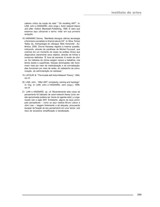instituto de artes
289
calismo crítico da noção de rede.” “On recalling ANT”. In:
LAW, John e HASSARD, John (orgs.). Actor network theory
and after, Oxford: Blackwell Publishing, 1999. É claro que
estamos aqui utilizando o termo ‘rede’ em sua primeira
acepção.
18. HARAWAY, Donna. “Manifesto ciborgue: ciência, tecnologia
e feminismo-socialista no final do século XX”. In: Silva, Tomaz
Tadeu da, Antropologia do ciborgue. Belo Horizonte: Au-
têntica, 2000. Donna Haraway registra a mesma questão,
indicando, através de paráfrase de Michel Foucault, que
vivemos em um momento de ocaso da análise clínica que
diagnostica claramente seus objetos, através de linhas e
contornos definidos: “É hora de escrever A morte da clíni-
ca. Os métodos da clínica exigem corpos e trabalhos; nós
temos textos e superfícies. Nossas dominações não funci-
onam mais por meio da medicalização e da normalização;
elas funcionam por meio de redes, do redesenho da comu-
nicação, da administração do estresse.”
19. LATOUR, B. “The trouble with Actor-Network Theory”, 1994,
op.cit.
20. LAW, John , “After ANT: complexity, naming and topology”.
In: Org. In: LAW, John e HASSARD, John (orgs.), 1999,
op.cit.
21. LAW e HASSARD, op. cit. Recentemente este corpo de
pensamento foi batizado de actor-network theory (uma ver-
são aproximada poderia ser ‘teoria do agente-rede’), e orga-
nizado sob a sigla ANT. Entretanto, alguns de seus princi-
pais pensadores – como os aqui citados Bruno Latour e
John Law – reagem fortemente a tal etiqueta, procurando
escapar da fixação de seu pensamento em uma ‘teoria’, sob
risco de excessiva simplificação e banalização.
 
