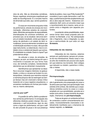 instituto de artes
29
obra de arte. São as dimensões somáticas,
físicas, cognitivas, emocionais e espirituais que
estão se reconfigurando. É o conceito mesmo
de dimensão que está, aqui, sendo questiona-
do.
O corpo em movimento enquanto mídia
da performance, através de arranjos de movi-
mentação, diferentes estados de corporali-
dade, diferentes percepções de espacialidade,
dramatizações de universos simbólicos, um
processo que, ao se atualizar, denuncia sem-
pre um estado inacabado, ainda que traga um
senso de plenitude e um estado de devir si-
multâneos; torna-se elementar considerar que
a individuação acontece no corpo, não que este
seja instrumento, ou tabernáculo, mas é a en-
tidade única e existencial daquilo que somos.
É a totalidade na unidade. Esse é o topos23 que
pretendemos atingir.
Ao articular o corpo, às emoções, às
imagens, ao som, ao mesmo tempo em que o
movimento é buscado em sua forma mais
crua, ele borbulha complexo, transbordando
elementos que se alimentam mutuamente.
Identificamos que apresentar os desa-
fios e enunciar imagens interiores na gestua-
lidade, o mítico e o arcaico se fundem no con-
temporâneo, indicando que memória corporal
e memória psíquica não se restringem ao tem-
po factual, mas sim vivenciam o tempo mítico
trazendo em si seus registros arquetípicos, e
ancestrais manifestos em formas pós-moder-
nas ou mesmo atemporais.
Just be your self24
A questão do self ou Self é a problemá-
tica central da performance. A concepção dos
diferentes diretores podem divergir. Ora con-
siderando o self (consciência, ego) do ator
como o logos da performance, ora que o self
do ator procede do grupo e de sua presença
diante do público, mas o que Philip Auslander25
considera é que a ação demonstra o self. Ou
seja, a performance permite simplesmente que
ele (o ator) seja ele mesmo. Estaremos con-
siderando Self, como um encontro maior que
o reconhecimento de si mesmo, seria um en-
contro único e integrado com aspectos pro-
fundos.
Levantando várias possibilidades, espe-
ramos tornar clara nossa proposta para en-
contrar na liberdade, a luz. Na sobreposição
não o fragmento, mas a integração; ou ape-
nas a oportunidade de que cada um seja
Si-mesmo.
Intérpretes de nós mesmos
Intérpretes de nós mesmos, estamos
sempre em performance, sempre em proces-
so de nos individuarmos. Nosso corpo e nos-
sa arte vão revelando aos poucos tudo aquilo
em que estamos nos tornando. Sem códigos
que reduzam ou rotulem, queremos o mítico,
não a massa.
A hipermídia, não o mass media.
Pré-improvisação
O momento que antecede a improvisa-
ção é geralmente uma preparação do corpo e
da alma para que haja uma aproximação mais
estreita entre ambos, tão estreita que a expe-
riência simbólica ocorra no corpo e o corpo,
ampliado em sua sensibilidade, percebe-se e
existe como alma. A esse momento de prepa-
ração, chamamos de pré-improvisação.
Trata-se de gerar um ambiente de fluxo
de conteúdos a serem conscientemente evo-
cados, inconscientemente vivenciados e es-
teticamente manifestos que o chamamos de
espaço sagrado, ou temenos.
 