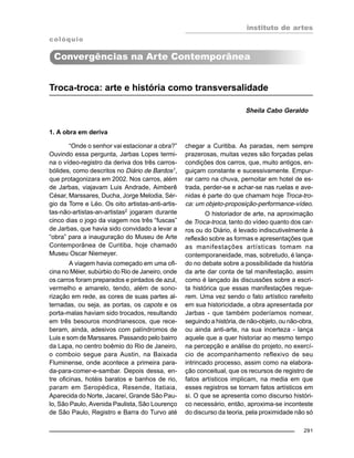 instituto de artes
291
Troca-troca: arte e história como transversalidade
Sheila Cabo Geraldo
1. A obra em deriva
“Onde o senhor vai estacionar a obra?”
Ouvindo essa pergunta, Jarbas Lopes termi-
na o vídeo-registro da deriva dos três carros-
bólides, como descritos no Diário de Bardos1,
que protagonizara em 2002. Nos carros, além
de Jarbas, viajavam Luis Andrade, Aimberê
César, Marssares, Ducha, Jorge Melodia, Sér-
gio da Torre e Léo. Os oito artistas-anti-artis-
tas-não-artistas-an-artistas2 jogaram durante
cinco dias o jogo da viagem nos três “fuscas”
de Jarbas, que havia sido convidado a levar a
“obra” para a inauguração do Museu de Arte
Contemporânea de Curitiba, hoje chamado
Museu Oscar Niemeyer.
A viagem havia começado em uma ofi-
cina no Méier, subúrbio do Rio de Janeiro, onde
os carros foram preparados e pintados de azul,
vermelho e amarelo, tendo, além de sono-
rização em rede, as cores de suas partes al-
ternadas, ou seja, as portas, os capots e os
porta-malas haviam sido trocados, resultando
em três besouros mondrianescos, que rece-
beram, ainda, adesivos com palíndromos de
Luis e som de Marssares. Passando pelo bairro
da Lapa, no centro boêmio do Rio de Janeiro,
o comboio segue para Austin, na Baixada
Fluminense, onde acontece a primeira para-
da-para-comer-e-sambar. Depois dessa, en-
tre oficinas, hotéis baratos e banhos de rio,
param em Seropédica, Resende, Itatiaia,
Aparecida do Norte, Jacareí, Grande São Pau-
lo, São Paulo, Avenida Paulista, São Lourenço
de São Paulo, Registro e Barra do Turvo até
colóquio
Convergências na Arte Contemporânea
chegar a Curitiba. As paradas, nem sempre
prazerosas, muitas vezes são forçadas pelas
condições dos carros, que, muito antigos, en-
guiçam constante e sucessivamente. Empur-
rar carro na chuva, pernoitar em hotel de es-
trada, perder-se e achar-se nas ruelas e ave-
nidas é parte do que chamam hoje Troca-tro-
ca: um objeto-proposição-performance-vídeo.
O historiador de arte, na aproximação
de Troca-troca, tanto do vídeo quanto dos car-
ros ou do Diário, é levado indiscutivelmente à
reflexão sobre as formas e apresentações que
as manifestações artísticas tomam na
contemporaneidade, mas, sobretudo, é lança-
do no debate sobre a possibilidade da história
da arte dar conta de tal manifestação, assim
como é lançado às discussões sobre a escri-
ta histórica que essas manifestações reque-
rem. Uma vez sendo o fato artístico rarefeito
em sua historicidade, a obra apresentada por
Jarbas - que também poderíamos nomear,
seguindo a história, de não-objeto, ou não-obra,
ou ainda anti-arte, na sua incerteza - lança
aquele que a quer historiar ao mesmo tempo
na percepção e análise do projeto, no exercí-
cio de acompanhamento reflexivo de seu
intrincado processo, assim como na elabora-
ção conceitual, que os recursos de registro de
fatos artísticos implicam, na media em que
esses registros se tornam fatos artísticos em
si. O que se apresenta como discurso históri-
co necessário, então, aproxima-se inconteste
do discurso da teoria, pela proximidade não só
 