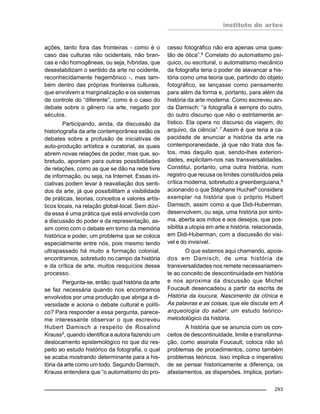 instituto de artes
293
ações, tanto fora das fronteiras - como é o
caso das culturas não ocidentais, não bran-
cas e não homogêneas, ou seja, híbridas, que
desestabilizam o sentido da arte no ocidente,
reconhecidamente hegemônico -, mas tam-
bém dentro das próprias fronteiras culturais,
que envolvem a marginalização e os sistemas
de controle do “diferente”, como é o caso do
debate sobre o gênero na arte, negado por
séculos.
Participando, ainda, da discussão da
historiografia da arte contemporânea estão os
debates sobre a profusão de iniciativas de
auto-produção artística e curatorial, as quais
abrem novas relações de poder, mas que, so-
bretudo, apontam para outras possibilidades
de relações, como as que se dão na rede livre
de informação, ou seja, na Internet. Essas ini-
ciativas podem levar à reavaliação dos senti-
dos da arte, já que possibilitam a visibilidade
de práticas, teorias, conceitos e valores artís-
ticos locais, na relação global-local. Sem dúvi-
da essa é uma prática que está envolvida com
a discussão do poder e da representação, as-
sim como com o debate em torno da memória
histórica e poder, um problema que se coloca
especialmente entre nós, pois mesmo tendo
ultrapassado há muito a formação colonial,
encontramos, sobretudo no campo da história
e da crítica de arte, muitos resquícios desse
processo.
Pergunta-se, então: qual história da arte
se faz necessária quando nos encontramos
envolvidos por uma produção que abriga a di-
versidade e aciona o debate cultural e políti-
co? Para responder a essa pergunta, parece-
me interessante observar o que escreveu
Hubert Damisch a respeito de Rosalind
Krauss5
, quando identifica a autora fazendo um
deslocamento epistemológico no que diz res-
peito ao estudo histórico da fotografia, o qual
se acaba mostrando determinante para a his-
tória da arte como um todo. Segundo Damisch,
Krauss entendera que “o automatismo do pro-
cesso fotográfico não era apenas uma ques-
tão de ótica”.6
Correlato do automatismo psí-
quico, ou escritural, o automatismo mecânico
da fotografia teria o poder de alavancar a his-
tória como uma teoria que, partindo do objeto
fotográfico, se lançasse como pensamento
para além da forma e, portanto, para além da
história da arte moderna. Como escreveu ain-
da Damisch: “a fotografia é sempre do outro,
do outro discurso que não o estritamente ar-
tístico. Ela opera no discurso da viagem, do
arquivo, da ciência”.7 Assim é que teria a ca-
pacidade de anunciar a história da arte na
contemporaneidade, já que não trata dos fa-
tos, mas daquilo que, sendo-lhes exteriori-
dades, explicitam-nos nas transversalidades.
Constitui, portanto, uma outra história, num
registro que recusa os limites constituídos pela
crítica moderna, sobretudo a greenberguiana,8
acionando o que Stéphane Huchet9
considera
exemplar na história que o próprio Hubert
Damisch, assim como a que Didi-Huberman,
desenvolvem, ou seja, uma história por sinto-
ma, aberta aos mitos e aos desejos, que pos-
sibilita a utopia em arte e história, relacionada,
em Didi-Huberman, com a discussão do visí-
vel e do invisível.
O que estamos aqui chamando, apoia-
dos em Damisch, de uma história de
transversalidades nos remete necessariamen-
te ao conceito de descontinuidade em história
e nos aproxima da discussão que Michel
Foucault desencadeou a partir da escrita de
História da loucura, Nascimento da clínica e
As palavras e as coisas, que ele discute em A
arqueologia do saber: um estudo teórico-
metodológico da história.
A história que se anuncia com os con-
ceitos de descontinuidade, limite e transforma-
ção, como assinala Foucault, coloca não só
problemas de procedimentos, como também
problemas teóricos. Isso implica o imperativo
de se pensar historicamente a diferença, os
afastamentos, as dispersões. Implica, portan-
 