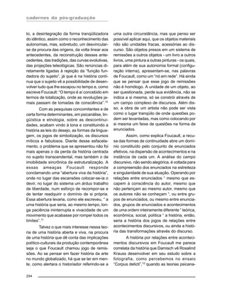 cadernos da pós-graduação
294
to, a desintegração da forma tranqüilizadora
do idêntico, assim como o reconhecimento das
autonomias, mas, sobretudo, um desvincular-
se da procura das origens, da volta linear aos
antecedentes, da reconstrução desses ante-
cedentes, das tradições, das curvas evolutivas,
das projeções teleológicas. São renúncias di-
retamente ligadas à rejeição da “função fun-
dadora do sujeito”, já que é na história contí-
nua que o sujeito vê a possibilidade de desen-
volver tudo que lhe escapou no tempo e, como
escreve Foucault: “O tempo é aí concebido em
termos de totalização, onde as revoluções ja-
mais passam de tomadas de consciência”.10
Com as pesquisas concomitantes e de
certa forma determinantes, em psicanálise, lin-
güística e etnologia, sobre as descontinui-
dades, acabam vindo à tona e constituindo a
história as leis do desejo, as formas da lingua-
gem, os jogos de simbolização, os discursos
míticos e fabulosos. Diante desse esfacela-
mento, o problema que se apresentou não foi
mais apenas o da perda da história centrada
no sujeito transcendental, mas também o de
imobilidade sincrônica da estruturalização. A
essas ameaças Foucault responde
conclamando uma “abertura viva da história”,
onde no lugar das escansões colocar-se-ia o
devir, no lugar do sistema um árduo trabalho
de liberdade, num esforço de recompor-se e
de tentar readquirir o domínio de si própria.
Essa abertura levaria, como ele escreveu, “ a
uma história que seria, ao mesmo tempo, lon-
ga paciência ininterrupta e vivacidade de um
movimento que acabasse por romper todos os
limites”.11
Talvez o que mais interesse nessa teo-
ria de uma história aberta e viva, na procura
de uma história que dê conta das implicações
político-culturais da produção contemporânea
seja o que Foucault chamou jogo de remis-
sões. Ao se pensar em fazer história da arte
no mundo globalizado, há que se ter em men-
te, como alertara o historiador referindo-se a
uma outra circunstância, mas que penso ser
possível aplicar aqui, que os objetos materiais
não são unidades fracas, acessórias ao dis-
curso. São objetos presos em um sistema de
remissões a outros objetos - um livro a outros
livros, uma pintura a outras pinturas - os quais,
para além de sua autonomia formal (configu-
ração interna), apresentam-se, nas palavras
de Foucault, como um “nó em rede”. Há ainda
que se pensar que esse jogo de remissões
não é homólogo. A unidade de um objeto, ao
ser questionada, perde sua evidência, não se
indica a si mesma, só se constrói através de
um campo complexo de discursos. Além dis-
so, a obra de um artista não pode ser vista
como o lugar tranqüilo de onde questões po-
dem ser levantadas, mas como colocando por
si mesma um feixe de questões na forma de
enunciados.
Assim, como explica Foucault, a recu-
sa das formas de continuidade abre um domí-
nio constituído pelo conjunto de enunciados
efetivos, na dispersão de acontecimentos e na
instância de cada um. A análise do campo
discursivo, não sendo alegórica, é voltada para
a compreensão dos enunciados na estreiteza
e singularidade de sua atuação. Operando por
relações entre enunciados “ mesmo que es-
capem à consciência do autor, mesmo que
não pertençam ao mesmo autor, mesmo que
os autores não se conheçam “, ou entre gru-
pos de enunciados, ou mesmo entre enuncia-
dos, grupos de enunciados e acontecimentos
de uma ordem inteiramente diferente “ teórica,
econômica, social, política “ a história, então,
seria a história dos jogos de relações entre
acontecimentos discursivos, ou ainda a histó-
ria das transformações através do discurso.
A história por relações entre aconteci-
mentos discursivos em Foucault me parece
correlata da história que Damisch vê Rosalind
Krauss desenvolver em seu estudo sobre a
fotografia, como percebemos no ensaio
“Corpus delicti”,12
quando as teorias psicana-
 