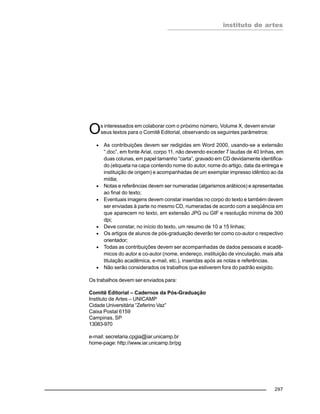 instituto de artes
297
Os interessados em colaborar com o próximo número, Volume X, devem enviar
seus textos para o Comitê Editorial, observando os seguintes parâmetros:
• As contribuições devem ser redigidas em Word 2000, usando-se a extensão
“.doc”, em fonte Arial, corpo 11, não devendo exceder 7 laudas de 40 linhas, em
duas colunas, em papel tamanho “carta”, gravado em CD devidamente identifica-
do (etiqueta na capa contendo nome do autor, nome do artigo, data da entrega e
instituição de origem) e acompanhadas de um exemplar impresso idêntico ao da
mídia;
• Notas e referências devem ser numeradas (algarismos arábicos) e apresentadas
ao final do texto;
• Eventuais imagens devem constar inseridas no corpo do texto e também devem
ser enviadas à parte no mesmo CD, numeradas de acordo com a seqüência em
que aparecem no texto, em extensão JPG ou GIF e resolução mínima de 300
dpi;
• Deve constar, no início do texto, um resumo de 10 a 15 linhas;
• Os artigos de alunos de pós-graduação deverão ter como co-autor o respectivo
orientador;
• Todas as contribuições devem ser acompanhadas de dados pessoais e acadê-
micos do autor e co-autor (nome, endereço, instituição de vinculação, mais alta
titulação acadêmica, e-mail, etc.), inseridas após as notas e referências.
• Não serão considerados os trabalhos que estiverem fora do padrão exigido.
Os trabalhos devem ser enviados para:
Comitê Editorial – Cadernos da Pós-Graduação
Instituto de Artes – UNICAMP
Cidade Universitária “Zeferino Vaz”
Caixa Postal 6159
Campinas, SP
13083-970
e-mail: secretaria.cpgia@iar.unicamp.br
home-page: http://www.iar.unicamp.br/pg
 