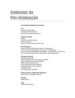 3
Universidade Estadual de Campinas
Reitor
Prof. Dr. José Tadeu Jorge
Pró-Reitora de Pós-Graduação
Profa. Dra. Teresa Dib Zambon Atvars
Instituto de Artes
Diretora
Profa. Dra. Sara Pereira Lopes
Diretora Associada
Profa. Dra. Maria de Fátima Morethy Couto
Pós-Graduação
Profa. Dra. Denise Hortência Lopes Garcia – Coordenadora
Prof. Dr. Emerson Luis de Biaggi – Coordenador – SubCPG-Música
Profa. Dra. Verônica Fabrini Machado de Almeida – Coordenadora – SubCPG-Artes
Prof. Dr. Etienne Ghislain Samain – Coordenador – SubCPG-Multimeios
Conselho Editorial
Ana Mae Barbosa, USP
Antonio Fernando da Conceição Passos, UNICAMP
Denise Hortência Lopes Garcia, UNICAMP
Gilberto dos Santos Prado, USP
Inaicyra Falcão dos Santos, UNICAMP
Karen O’Rourke, Univ. Paris I-Sorbonne
Lia Robatto, UFBA
Sara Pereira Lopes, UNICAMP
Projeto Gráfico e Editoração Eletrônica
Ivaldo Pessoa – ivaldo@iar.unicamp.br
Revisão
Magali Cordeiro
Capa
Cortesia: André Burnier
Cadernos da
Pós-Graduação
 