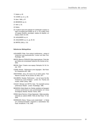 instituto de artes
31
17. Ibidem, p. 49.
18. COHEN, op. cit., p. 46.
19. Idem, 1996, p. 67.
20. MEDEIROS, op. cit.
21. Idem, p. 32.
22. Ibidem.
23. A palavra topos será utilizada em substituição a espaço ou
lugar, no contexto que COHEN, op. cit., p. 116, a utiliza, como
um espaço filosófico, psicológico, espaço de relações, um
espaço próprio da arte.
24. AUSLANDER, op. cit.
25. AUSLANDER, op. cit., pp. 29, 30.
26. BRITES, 2002, p. 123.
Referências Bibliográficas
AUSLANDER, Philip. From acting to performance – essays in
modernism and postmodernism. London and New York:
Routledge, 1997.
BRITES, Blanca e TESSLER, Elida (organizadoras). Porto Ale-
gre: Editora da Universidade Federal do Rio Grande do Sul,
2002.
BROOK, Peter. O teatro e seu espaço. Petrópolis, RJ: Ed. Vo-
zes, 1970.
COHEN, Renato. Performance como linguagem. São Paulo:
Ed. Perspectiva-USP, 1989.
GROTOWSKI, Jerzy. Em busca de um teatro pobre. Trad.
Aldomar Conrado. Rio de Janeiro: Ed. Brás, 1971.
GOLDBERG, Roselee. Performance – Live art since the 60s.
Foreword by Laurie Anderson. London: Ed. Thames and
Hudson, Britsh Library, 1998.
HUXLEY, Michael and WITTS, Noel. The twentieth-century
performance Reader. London: Routledege, 1996.
MEDEIROS, Maria Beatriz de. Bordas rarefeitas da linguagem
artística performance suas possibilidades em meios
tecnológicos. Brasília: Revista Transe, 2000.
PERES, Marco Flamínio. O Caos Organizado – Gilles Lipovetsky,
entrevista ao caderno MAIS!, Folha de São Paulo, 14 mar.
2004.
RODRIGUES, Eliana. “Dança e pós modernidade”, in Temas
em contemporaneidade, imaginário e teatralidade. São
Paulo: Annablume, 1ª ed., 2000.
 