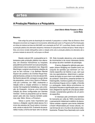 instituto de artes
33
A Produção Plástica e a Psiquiatria
José Otávio Motta Pompeu e Silva
Lucia Reily
Resumo:
Este artigo faz parte da dissertação de mestrado A psiquiatra e o artista: Nise da Silveira e Almir
Mavignier encontram as Imagens do Inconsciente, defendida pelo autor no Programa de Pós-Graduação
em Artes do Instituto de Artes da UNICAMP, com orientação da Profª. Drª. Lucia Reily. Desde o século XIX
a produção plástica dos alienados despertou interesse em psiquiatras e artistas da época. Neste artigo é
feita uma breve revisão bibliográfica sobre a relação entre arte e produção plástica de alienados até a
primeira metade do século XX, na Europa e no Brasil.
Desde o século XIX, a psiquiatria se in-
teressava pela produção plástica dos aliena-
dos; em diversos manicômios ou hospitais
psiquiátricos promoveram-se suas produções,
colecionaram-nas e estudaram-nas. Segundo
MacGregor, surgiram as primeiras coleções de
que se tem notícias: a do Bethlem Mental
Asylum de Londres e do Crichton Royal Hos-
pital da Escócia, ambas no início do século XIX.
No final do século XIX, começam a surgir obras
de psiquiatras, como o livro Genio e Follia es-
crito por Lombroso, em 1882, analisando a
relação entre a criação artística e a doença
mental. No hospital de Heildelberg, sob a dire-
ção de Kraepelin, inicia-se uma importante
coleção de obras configuradas por doentes
mentais1
. Entre os psiquiatras que se interes-
saram pela arte dos insanos também pode-
mos citar: Mohr, Simon, e Prinzhorn.
Talvez o ponto mais importante que
marcou o Zeitgeist, espírito desta época, foi o
início dos estudos de Freud sobre o inconsci-
ente, ainda no século XIX. O advento da psica-
nálise mudou a forma de fazer arte no século
XX. Esta inovação alavancou uma sucessão
de movimentos e de novos interesses dentro
do campo da arte e também da psicologia.
O termo Zeitgeist foi definido pelo pen-
sador Johann Wofgang von Goethe como um
conjunto de opiniões que dominam um mo-
mento específico da história e que, sem que
nós nos apercebamos, determinam o pensa-
mento de todos os que vivem num determina-
do contexto2
. Este termo, presente também na
historiografia, manteve a grafia e foi incorpora-
do a diversas línguas como o inglês, o francês
e o português; nesta última encontramos no
Dicionário Houaiss a significação para o vocá-
bulo Zeitgeist de espírito de uma época deter-
minada; característica genérica de um perío-
do específico.
O interesse pelo primitivismo também
foi marcante por volta de 1900 e transformou
o pensamento intelectual e estético da época.
Vários artistas viajaram para terras distantes
e foram influenciados por novas culturas, no-
vas formas de ver o mundo e de produzir plas-
ticamente. Picasso ficou fascinado com a arte
 