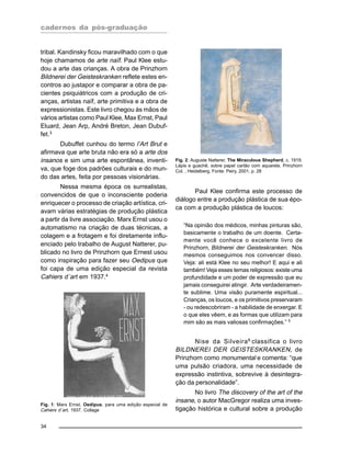 cadernos da pós-graduação
34
tribal. Kandinsky ficou maravilhado com o que
hoje chamamos de arte naïf. Paul Klee estu-
dou a arte das crianças. A obra de Prinzhorn
Bildnerei der Geisteskranken reflete estes en-
contros ao justapor e comparar a obra de pa-
cientes psiquiátricos com a produção de cri-
anças, artistas naïf, arte primitiva e a obra de
expressionistas. Este livro chegou às mãos de
vários artistas como Paul Klee, Max Ernst, Paul
Eluard, Jean Arp, André Breton, Jean Dubuf-
fet.3
Dubuffet cunhou do termo l’Art Brut e
afirmava que arte bruta não era só a arte dos
insanos e sim uma arte espontânea, inventi-
va, que foge dos padrões culturais e do mun-
do das artes, feita por pessoas visionárias.
Nessa mesma época os surrealistas,
convencidos de que o inconsciente poderia
enriquecer o processo de criação artística, cri-
avam várias estratégias de produção plástica
a partir da livre associação. Marx Ernst usou o
automatismo na criação de duas técnicas, a
colagem e a frotagem e foi diretamente influ-
enciado pelo trabalho de August Natterer, pu-
blicado no livro de Prinzhorn que Ernest usou
como inspiração para fazer seu Oedipus que
foi capa de uma edição especial da revista
Cahiers d´art em 1937.4
Paul Klee confirma este processo de
diálogo entre a produção plástica de sua épo-
ca com a produção plástica de loucos:
“Na opinião dos médicos, minhas pinturas são,
basicamente o trabalho de um doente. Certa-
mente você conhece o excelente livro de
Prinzhorn, Bildnerei der Geisteskranken. Nós
mesmos conseguimos nos convencer disso.
Veja: ali está Klee no seu melhor! E aqui e ali
também! Veja esses temas religiosos: existe uma
profundidade e um poder de expressão que eu
jamais conseguirei atingir. Arte verdadeiramen-
te sublime. Uma visão puramente espiritual...
Crianças, os loucos, e os primitivos preservaram
- ou redescobriram - a habilidade de enxergar. E
o que eles vêem, e as formas que utilizam para
mim são as mais valiosas confirmações.” 5
Nise da Silveira6
classifica o livro
BILDNEREI DER GEISTESKRANKEN, de
Prinzhorn como monumental e comenta: “que
uma pulsão criadora, uma necessidade de
expressão instintiva, sobrevive à desintegra-
ção da personalidade”.
No livro The discovery of the art of the
insane, o autor MacGregor realiza uma inves-
tigação histórica e cultural sobre a produção
Fig. 1: Marx Ernst, Oedipus, para uma edição especial de
Cahiers d´art, 1937. Collage
Fig. 2: Auguste Natterer, The Miraculous Shepherd, c. 1919.
Lápis e guachê, sobre papel cartão com aquarela. Prinzhorn
Col. , Heidelberg. Fonte: Peiry, 2001, p. 28
 