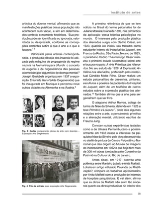 instituto de artes
35
artística do doente mental, afirmando que as
manifestações plásticas dessa população não
acontecem num vácuo, e sim em determina-
dos contexto e momento históricos. “Sua pro-
dução pode ser identificada ou ignorada, valo-
rizada ou desprezada, conforme as concep-
ções correntes sobre o que é arte e o que é
loucura.” 7
Valorizada pelos artistas contemporâ-
neos, a produção plástica dos insanos foi utili-
zada pela máquina de propaganda do regime
nazista na Alemanha para difundir o conceito
de eugenia e de degenerência das pessoas
acometidas por algum tipo de doença mental.8
Joseph Goebbels organizou em 1937 a expo-
sição Entartete Kunst (Arte Degenerada) que
foi inaugurada em Munique e percorreu nove
outras cidades na Alemanha e na Áustria.9
A primeira referência de que se tem
notícia no Brasil do termo psicanálise foi de
Juliano Moreira no ano de 1899, nos primórdios
da aplicação desta técnica psicológica no
mundo. O interesse pela produção plástica
dos alienados surgiu com Osório César, em
1923, quando ele iniciou seu trabalho como
estudante interno do Hospital do Juqueri, em
Franco da Rocha, São Paulo. No ano de 1925,
o paraibano Osório Thaumaturgo César reali-
zou o primeiro estudo sistemático sobre arte
e loucura no país: A Arte Primitiva dos Aliena-
dos. No seu estudo de 1929: A Expressão Ar-
tística nos Alienados, prefaciado pelo intelec-
tual Cândido Motta Filho, César realiza um
estudo psicanalítico de desenhos, pinturas,
esculturas e poesias de pacientes do Hospital
do Juqueri; além de um histórico de outros
estudos sobre a expressão plástica dos alie-
nados.10
Também afirma que a arte para ser
genial tem que ser livre.
O alagoano Arthur Ramos, colega de
turma de Nise da Silveira, defende em 1926 a
tese Primitivo e Loucura11
, onde tece algumas
relações entre a arte, o pensamento primitivo
e a alienação mental, utilizando escritos de
Freud e Jung.
Constam outras experiências isoladas
como a de Ulisses Pernambucano e posteri-
ormente em 1946 nasce o interesse da psi-
quiatra Nise da Silveira pela obra desenvolvida
no ateliê de pintura do Centro Psiquiátrico Na-
cional que deu origem ao Museu de Imagens
do Inconsciente em 1952 e que hoje tem mais
de 300 mil obras tombadas pelo Conselho do
Patrimônio Cultural do Rio de Janeiro.
Antes disso, em 1917, ocorreu uma
polêmica entre Monteiro Lobato e Anita Malfatti.
Lobato em artigo intitulado Paranóia ou Mistifi-
cação?, compara os trabalhos apresentados
por Anita Malfatti com a produção de internos
de hospitais psiquiátricos. E vai além: afirma
que as obras de Malfatti não eram tão since-
ras quanto as obras produzidas no interior dos
Fig. 3: Cartaz comparando obras de arte com doentes –
Exposição Arte Degenerada
Fig. 4: Fila de entrada para exposição Arte Degenerada.
 
