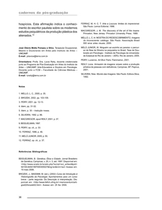cadernos da pós-graduação
36
hospícios. Esta afirmação indica o conheci-
mento do escritor paulista sobre os modernos
estudos psiquiátricos da produção plástica dos
alienados.12
José Otávio Motta Pompeu e Silva, Terapeuta Ocupacional,
Mestre e Doutorando em Artes pelo Instituto de Artes –
UNICAMP.
E-mail: jotavios@terra.com.br
Orientadora: Profa. Dra. Lúcia Reily, docente credenciada
junto ao Programa de Pós-Graduação em Artes do Instituto de
Artes – UNICAMP. Arte-Educadora e Doutora em Psicologia.
Docente junto a FCM – Faculdade de Ciências Médicas –
UNICAMP.
E-mail: lureily@terra.com.br
Notas
1. MELLO, L. C., 2000, p. 35.
2. BROZEK, 2002. pp. 103-109.
3. PEIRY, 2001, pp. 12-13.
4. Idem, pp. 31-32.
5. Idem, p. 30 – tradução nossa.
6. SILVEIRA, 1992. p. 88.
7. MACGREGOR, apud REILY, 2001, p. 37.
8. BEIGUELMAN, 1997.
9. PEIRY, op. cit., p. 33.
10. FERRAZ, 1998, p. 46.
11. MELO JUNIOR, 2005, p. 55.
12. FERRAZ, op. cit., p. 37.
Referências Bibliográficas
BEIGUELMAN, B. Genética, Ética e Estado. Jornal Brasileiro
de Genética, Campinas, v. 20, n. 3, set. 1997. Disponível em:
<http://www.scielo.br/scielo.php?script=sci_arttext&pid=
S0100-84551997000300027&lng=en&nrm=iso> Acesso em:
19 maio 2006.
BROZEK, J.; MASSIMI, M. (ed.). (2002) Curso de Introdução à
Historiografia da Psicologia: Apontamentos para um curso
breve - parte segunda: Da Descrição à interpretação. Dis-
ponível em: <http://www.fafich.ufmg.br/~memorandum/arti-
gos02/brozek02.htm>. Acesso em: 25 fev 2004.
FERRAZ, M. H. C. T. Arte e Loucura: limites do imprevisível.
São Paulo: Lemos Editorial, 1998.
MACGREGOR, J. M. The discovery of the art of the insane.
Princeton, New Jersey: Princeton University Press, 1989.
MELLO, L. C. In: MOSTRA DO REDESCOBRIMENTO. Imagens
do Inconsciente: catálogo. São Paulo: Associação Brasil
500 anos artes visuais, 2000.
MELO JUNIOR, W. Ninguém vai sozinho ao paraíso: o percur-
so de Nise da Silveira na psiquiatria no Brasil. Tese de Dou-
torado em Psicologia – Instituto de Psicologia da Universida-
de Estadual do Rio de Janeiro – UERJ, Rio de Janeiro, 2005.
PEIRY, Lucienne. Art Brut. Paris: Flammarion, 2001.
REILY, Lúcia. Armazém de imagens: ensaio sobre a produção
artística de pessoas com deficiência. Campinas, SP: Papirus,
2001.
SILVEIRA, Nise. Mundo das Imagens. São Paulo: Editora Ática,
1992.
 