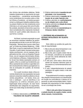 cadernos da pós-graduação
38
dos clínicos das atividades plásticas. Serão
tratados diretamente os argumentos de sujei-
tos específicos –, socialmente reconhecidos
como proferidores de conceitos sobre a Arte,
os Críticos e Curadores – em textos que apro-
ximam ou distinguem trabalhos plásticos tidos,
na própria História da Arte inicialmente como
Informais a um outro grupo tido como Erudito.
Na verdade, abordará o limiar entre o que é ou
não é considerado Arte, implicando inevitavel-
mente em quem profere este discurso e de
que forma o conduz.
No Brasil, a primeira exposição na qual
se encontram expostos trabalhos de pacien-
tes psiquiátricos se deu no ano de 1933 com a
Exposição, “Semana dos Loucos e das Crian-
ças” no Clube dos Artistas Modernos – CAM,
São Paulo, e que foi organizada por Flávio de
Carvalho. A partir desta, diversas outras expo-
sições aconteceram, ora em espaços não le-
gitimados de Arte, como os Hospitais Psiquiá-
tricos, ora em espaços denominados oficiais,
como Galerias ou Museus. Independentemen-
te, há por traz destas exposições sempre um
sujeito, crítico ou curador que fundamenta, jus-
tifica e apresenta tais eventos e cujas falas con-
tém inevitavelmente critérios que legitimam ou
não as produções em questão, de diversas
maneiras.
Foi a partir da leitura desta crítica en-
volvida diretamente nas exposições nas quais
estavam presentes trabalhos plásticos de pa-
cientes psiquiátricos – em textos, livros, jor-
nais e catálogos – que se identificou e se
categorizou os critérios utilizados para a
legitimação desta produção. Ao todo foram
identificadas seis categorias de argumentos,
sendo que neste artigo se abordará a primeira
delas.
1. Critérios relacionados ao ESTADO PA-
TOLÓGICO DO SUJEITO CRIADOR;
2. Critérios relacionados à questão da sub-
jetividade e do inconsciente;
3. Critérios relacionados à questão da in-
tenção de se estar fazendo arte;
4. Critérios advindos do confrontamento
ou da relação com a arte oficial;
5. Critérios advindos da relação de recep-
ção dos trabalhos e
6. Critérios advindos de características in-
trínsecas destes trabalhos.1
1. CRITÉRIOS RELACIONADOS AO
ESTADO PATOLÓGICO DO SUJEITO
CRIADOR
Este critério se constitui de quatro ter-
mos de argumentação:
1. Não é arte pois deixa transparecer o es-
tado doentio do sujeito criador;
2. Não é arte, pois o sujeito criador não te-
ria intenção, consciência da sociedade
na qual vive, sendo deficiente de inteli-
gência e razão;
3. É arte pois, como toda a obra de arte,
advém de impulsos interiores (para to-
dos perene ou momentaneamente exis-
tentes);
4. É arte, independentemente do estado
patológico do sujeito criador, e não arte
patológica.
Propositalmente foi evitada a repetição
das citações hierarquizando sua classificação
em função da contundência e clareza do ar-
gumento ou pela exclusividade deste. A apre-
sentação dos argumentos foi feita respeitan-
do-se a cronologia das fontes.
• Não é arte pois deixa transparecer
o estado doentio do sujeito criador, sendo
obras casuais, inconscientes.
 