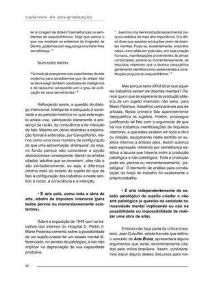 cadernos da pós-graduação
40
ter a coragem de dizê-lo?) semelhanças ou sem-
blantes de esquizofrênicos. Hoje que vemos o
que nos mostram os enfermos de Engenho de
Dentro, podemos com segurança encontrar-lhes
semelhança.”5
Num outro trecho:
“há muito já avançamos nas experiências da arte
moderna para acreditarmos que do artista não
se deva exigir também condições de inteligência
e de raciocínio condizente com o grau de civili-
zação de seus semelhantes.”6
Reforçando assim, a questão do diálo-
go intencional, inteligente e adequado à socie-
dade e ao período histórico no qual este sujei-
to artista vive, valorizando claramente a pre-
sença da razão, da consciência e da intenção
de fato. Mesmo em obras abstratas a explora-
ção formal é entendida, por Campofiorito, me-
nos como uma nova maneira de configuração
do que uma aproximação ‘anárquica’; ou seja,
no fundo parece não considerar a opção
abstracionista conseqüente. Sendo os artistas
citados ‘adultos que se revestem’, eles não o
são verdadeiramente, ou seja, a diferença
retorna mais ao estado do sujeito do que de
fato à configuração dos trabalhos e neste sen-
tido à razão, à consciência e à intenção.
• É arte pois, como toda a obra de
arte, advém de impulsos interiores (para
todos perene ou momentaneamente exis-
tentes).
Sobre a exposição de 1949 com os tra-
balhos dos internos do Hospital D. Pedro II,
Mário Pedrosa comenta sobre a possibilidade
de um sujeito criador ter um estado mental di-
ferenciado, no sentido de patológico, e isto não
implicar na depreciação de sua capacidade
produtiva,
“...tivemos uma demonstração experimental psí-
quico-estética da mais alta importância. Era difí-
cil dizer que aquelas produções eram de doen-
tes mentais. Pode-se, evidentemente, encontrar
nelas, como aliás em toda obra, em toda criação
humana, manifestações provenientes de almas
conturbadas, perene ou momentaneamente, de
impulsos interiores que a técnica psiquiátrica
geralmente identifica como pertencentes à cons-
tituição psíquica do esquizofrênico.”7
Mas porque seria difícil dizer que aque-
les trabalhos seriam de doentes mentais? Pa-
rece que o que se esperaria da produção plás-
tica de um sujeito internado não seria, para
Mário Pedrosa, trabalhos comparáveis aos de
artistas. Nesta primeira fala aparentemente
desqualifica os sujeitos. Porém, prossegue
justificando tal fato com o argumento de que
há nos trabalhos manifestações de impulsos
interiores, e que estes existem em toda a obra
ou criação, equiparando neste sentido os su-
jeitos internos a artistas sãos. Assim autoriza
esta expressão retirando por semelhança es-
tética a lacuna que haveria entre a produção
patológica e não-patológica. Toda a produção
pode ser, perene ou momentaneamente, ‘pa-
tológica’. O elemento de análise para consta-
tação da força do trabalho foi exatamente o
próprio trabalho.
• É arte independentemente do es-
tado patológico do sujeito criador e não
arte patológica (a questão da sanidade ou
insanidade mental implicando ou não na
possibilidade ou impossibilidade de reali-
zar uma obra de arte).
Embora não faça parte da crítica brasi-
leira, Jean Dubuffet, artista francês que definiu
o conceito de Arte Bruta, apresentará alguns
argumentos que serão recorrentemente cita-
dos pela crítica brasileira. Assim, considera-
mos expor alguns destes discursos para me-
 