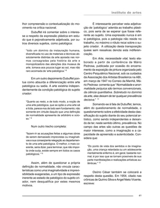 instituto de artes
41
lhor compreensão e contextualização do mo-
vimento na crítica nacional.
Dubuffet irá comentar sobre o interes-
se a respeito da expressão plástica em estu-
do que é pejorativamente adjetivada, por ou-
tros diversos sujeitos, como patológica:
“todo um domínio da instauração humana,
diversificada no uso de materiais e técnicas ab-
solutamente distintas da arte apoiada nas nor-
mas consagradas pela história da arte e
monopolizadora das atenções dos museus de
arte, tomava aos poucos lugar ao sol, mas não
raro acoimada de ‘arte patológica.”8
Em um outro depoimento Dubuffet pon-
tua como absurda a diferenciação entre arte
patológica ou sadia. A arte existiria indepen-
dentemente da condição patológica do sujeito
criador:
“Quanto ao resto, e de todo modo, a noção de
uma arte patológica, que se opõe a uma arte sã
e lícita, parece-nos de todo sem fundamento; não
somente em virtude daquilo que uma definição
de normalidade apresenta de arbitrário e ocio-
so.” 9
Num outro trecho completa:
“fazem rir as acusações feitas a algumas obras
de serem demasiado imprevistas ou imaginati-
vas e sua conseqüente relegação ao departamen-
to de uma arte patológica. O melhor, o mais co-
erente, seria dizer, para terminar, que não impor-
ta onde surja, existe sempre em todos os casos
patológicos.”10
Assim, além de questionar a própria
definição de normalidade, não vincula carac-
terísticas como uma imaginatividade e imprevi-
sibilidade exageradas, a um tipo de expressão
inerente ao estado de patológico do sujeito cri-
ador, nem desqualifica por estes mesmos
motivos.
É interessante perceber esta adjetiva-
ção de ‘patológico’ aderida ao trabalho plásti-
co, pois seria de se esperar que fosse refe-
rente ao sujeito. Uma expressão nunca é em
si patológica, pois a patologia não reside no
trabalho, no máximo o rótulo recai sobre o su-
jeito criador. A utilização desta transposição
quase sem ressalvas denota esta indiferen-
ciação.
Em Arte, necessidade vital, texto ela-
borado a partir de conferência de Mário
Pedrosa, publicada por ocasião do encerra-
mento da exposição de pintura organizada pelo
Centro Psiquiátrico Nacional, sob os cuidados
da Associação dos Artistas Brasileiros na ABI,
em março de 1947 no Correio da Manhã, Má-
rio Pedrosa comenta que “Normalidade e anor-
malidade psíquica são termos convencionais,
da ciência quantitativa. Sobretudo no domínio
da arte, elas deixam de ter qualquer prevalência
decisiva.” 11
Somando-se à fala de Dubuffet, temos,
além do questionamento de normalidade, o
questionamento sobre a efetividade desta clas-
sificação do sujeito diante do seu potencial ar-
tístico, como sendo independentes e deixan-
do de ter, neste sentido último, prevalência. No
campo das artes são outras as questões de
maior interesse, como a imaginação e a ca-
pacidade de apreensão e autenticidade. Con-
sidera que:
“Do ponto de vista dos sentidos e da imagina-
ção, uma criança retardada ou um adolescente
mentalmente enfermo é, em geral, bastante nor-
mal; é por isso que se tornam possíveis de sua
parte manifestações e realizações artísticas au-
tênticas.” 12
Osório César também se colocará a
respeito desta questão. Em 1954, citado nas
crônicas de Quirino Silva e Angel Nieto Vicente,
escreve:
 