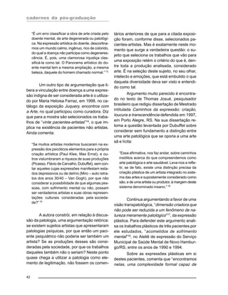 cadernos da pós-graduação
42
“É um erro classificar a obra de arte criada pelo
doente mental, de arte degenerada ou patológi-
ca. Na expressão artística do doente, descortina-
mos um mundo calmo, ingênuo, rico de colorido,
do qual a doença não participa como degeneres-
cência. É, pois, uma clamorosa injustiça clas-
sificá-la como tal. O Panorama artístico do do-
ente mental tem a mesma ampliação, a mesma
beleza, daquele do homem chamado normal.”13
Um outro tipo de argumentação que li-
bera a vinculação entre doença a uma expres-
são indigna de ser considerada arte é o utiliza-
do por Maria Heloisa Ferraz, em 1998, no ca-
tálogo da exposição Juquery, encontros com
a Arte, no qual participou como curadora. Diz
que para a mostra são selecionados os traba-
lhos de “vinte pacientes-artistas”14, o que im-
plica na existência de pacientes não artistas.
Ainda comenta:
“Se muitos artistas modernos buscaram na ex-
pressão dos psicóticos elementos para a própria
criação artística (Paul Klee, Max Ernst), e ou-
tros vislumbraram a riqueza de suas produções
(Picasso, Flávio de Carvalho, Dubuffet), sem con-
tar aqueles cujas expressões manifestam esta-
dos depressivos ou de delírio (Miro – auto retra-
tos dos anos 30/40 – Van Gogh), por que não
considerar a possibilidade de que algumas pes-
soas, com sofrimento mental ou não, possam
ser verdadeiros artistas e suas obras represen-
tações culturais consideradas pela socieda-
de?”15
A autora constrói, em relação à discus-
são da patologia, uma argumentação retórica:
se existem sujeitos artistas que apresentaram
patologias psíquicas, por que então um paci-
ente psiquiátrico não poderia ser também um
artista? Se as produções desses são consi-
deradas pela sociedade, por que os trabalhos
daqueles também não o seriam? Neste ponto
quase chega a utilizar a patologia como ele-
mento de legitimação, não fossem os comen-
tários anteriores de que para a citada exposi-
ção foram, conforme disse, selecionados pa-
cientes-artistas. Mas é exatamente neste mo-
mento que surge a verdadeira questão: o su-
jeito que seleciona os trabalhos que vão para
uma exposição retém o critério do que é, den-
tre toda a produção analisada, considerado
arte. É na seleção deste sujeito, no seu olhar,
intelecto e emoções, que está embutido o que
daquela diversidade deva ser visto e entendi-
do como tal.
Argumento muito parecido é encontra-
do no texto de Thomas Josué, pesquisador
brasileiro que redigiu dissertação de Mestrado
intitulada Caminhos da expressão: criação,
loucura e transcendência defendida em 1997,
em Porto Alegre, RS. Na sua dissertação re-
toma a questão levantada por Dubuffet sobre
considerar sem fundamento a distinção entre
uma arte patológica que se oporia a uma arte
sã e lícita:
“Essa afirmativa, nos faz andar, sobre caminhos
insólitos acerca do que compreendemos como
arte patológica e arte saudável. Leva-nos a refle-
tir, se de fato, existe uma distinção precisa da
criação plástica de um artista integrado no siste-
ma das artes e supostamente considerado como
são, e de uma artista ou produtor, à margem deste
sistema denominado insano.”16
Continua argumentando a favor de uma
visão transpatológica, “dimensão criadora que
não pode ser reduzida a um fenômeno de na-
tureza meramente patológico”17
, da expressão
plástica. Para defender este argumento anali-
sa os trabalhos plásticos de três pacientes por
ele estudados, “acometidos de sofrimento
mental”18
, no Ateliê de expressão do Serviço
Municipal de Saúde Mental de Novo Hambur-
go/RS, entre os anos de 1990 e 1994.
Sobre as expressões plásticas em si
destes pacientes, comenta que “encontramos
nelas, uma complexidade formal capaz de
 