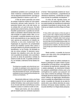 instituto de artes
43
estabelecer paralelos com a produção de ar-
tistas modernos contemporâneos, levando-
nos ao seguinte questionamento: qual das ex-
pressões plásticas é doente e qual é sã?” 19
O fato de serem parecidas com obras
de artistas modernos implica em dois desdo-
bramentos cabíveis neste raciocínio. Ou os
pacientes fizeram arte e não são loucos, ou
os artistas têm um quê de loucura. No texto
apresentado anteriormente, já temos a fala de
Dubuffet questionando a questão da normali-
dade ou sanidade e desvinculando esta como
não-condição no sujeito criador. Mas, e a ou-
tra questão, o paciente deixaria de ser louco,
de ter esta experiência no seu repertório pes-
soal, apenas por apresentar um trabalho se-
melhante a uma obra modernista? Há a
fragilização do argumento da complexidade
formal dos trabalhos quando Silva coloca a
produção plástica do paciente psiquiátrico em
semelhança, ou em função, da sanidade ou
não de outros artistas. O elemento carac-
terizador dos trabalhos como arte não seria
nem a questão da sanidade, nem a semelhan-
ça entre as obras de pacientes e artistas do
sistema erudito de arte. A questão central se-
ria, na verdade o elemento formal destes tra-
balhos.
“Se dirigirmos a questão, sob a ótica formal, pou-
co restará do patológico como argumento sus-
tentável diante de criações elaboradas por indiví-
duos denominados de ‘loucos’, que representam
qualidadesformaiscomparáveisàsproduçõesdos
artistas da oficialidade...” 20
Novamente afere-se à obra uma força
plástica passível de ser apreendida por uma
análise formalista, mas o autor peca novamen-
te ao vincular este fato à semelhança a outros
trabalhos aceitos no sistema erudito da arte.
Neste outro trecho, sim, há a valoriza-
ção do trabalho pelo seu conteúdo expressivo
e formal: “Esta expressão criadora do ‘louco’,
nos remete a reconhecer [...] experiências de
relevância expressiva, constituídas de estru-
turas formais de qualidade incontestável.” 21
O crítico de arte, Agnaldo Farias, em
entrevista por nós realizada em 2004, refere-
se a esta questão da importância do elemento
sanidade e insanidade no campo da arte, refe-
rindo-se ao trabalho de Arthur Bispo do Rosá-
rio:
“E ficou difícil você marcar a linha de quem é
louco e quem não é. Mesmo porque até aonde
isto interessa para justificar ou não a qualidade
de um trabalho. O trabalho dele é bom porque
em razão de suas particularidades. O fato dele
ser louco fala-nos da condição psíquica dele, um
problema que ele tinha e que, ainda que marque
profundamente o trabalho, não deve ser tido na
conta de algo que rebaixa seus predicados esté-
ticos.”
Neste sentido, a questão da loucura
passa a ser vista como uma contingência da
história do sujeito criador.
Assim, dentro do critério analisado re-
ferente à patologia do sujeito criador é possí-
vel identificar, ao longo tempo, uma significati-
va mudança de argumentos, passando a ser,
o estado patológico, de claramente limitador
de qualquer possibilidade artística para uma
contingência de sujeitos que possuem em
suas vidas a história da patologia. Esta argu-
mentação de forma intensa se relacionará com
outros critérios de legitimação identificados,
como a questão da subjetividade e do incons-
ciente, a questão da intenção de se estar fa-
zendo arte e aos critérios advindos de carac-
terísticas intrínsecas destes trabalhos, como
se pode identificar na íntegra desta pesquisa.
 