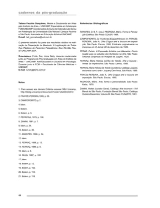 cadernos da pós-graduação
44
Tatiana Fecchio Gonçalves, Mestre e Doutoranda em Artes
pelo Instituto de Artes – UNICAMP. Especialista em Arteterapia
FCM/UNICAMP, Coordenadora do Curso de Extensão Lato Sensu
em Arteterapia da Universidade São Marcos/ Campus Paulínia
e São Paulo, licenciada em Educação Artística/UNICAMP.
E-mail: tati_goncalves@uol.com.br
O presente trabalho faz parte dos resultados obtidos na reali-
zação da Dissertação de Mestrado ‘A Legitimação de Traba-
lhos Plásticos de Pacientes Psiquiátricos: Eixo Rio-São Pau-
lo’/ UNICAMP 2004.
Orientadora: Profa. Dra. Lúcia Reily, docente credenciada
junto ao Programa de Pós-Graduação em Artes do Instituto de
Artes – UNICAMP. Arte-Educadora e Doutora em Psicologia.
Docente junto a FCM – Faculdade de Ciências Médicas –
UNICAMP.
E-mail: lureily@terra.com.br
Notas
1. Para acesso aos demais Critérios acessar SBU Unicamp,
http://libdigi.unicamp.br/document/?code=vtls000343472
2. FRAYZE-PEREIRA,1995, p. 39.
3. CAMPOFIORITO, p. 7.
4. Idem.
5. Ibidem.
6. Ibidem, p. 9.
7. PEDROSA, 1979, p. 106.
8. ZANINI, 1981, p. 7.
9. Idem, p. 34.
10. Ibidem, p. 35.
11. ARANTES, 1996, p. 54.
12. Idem.
13. FERRAZ, 1998, p. 13.
14. FERRAZ, 1989, p. 8.
15. Idem, p. 9.
16. SILVA, 1997, p. 102.
17. Idem.
18. Ibidem, p. 12.
19. Ibidem, p. 103.
20. Ibidem, p. 112.
21. Ibidem, p. 118.
Referências Bibliográficas
ARANTES, O. B. F. (org.). PEDROSA, Mário. Forma e Percep-
ção Estética. São Paulo: EDUSP, 1996.
CAMPOFIORITO, Q. “A arte dos Esquizofrênicos”. In: FRAYZE-
PEREIRA, João A. Olho D’água arte e loucura em exposi-
ção. São Paulo: Escuta, 1995. Publicado originalmente na
imprensa em O Jornal, 22 de dezembro de 1949.
CESAR, Osório. A Expressão Artística nos Alienados: Contri-
buição para os estudos dos Symbolos na Arte. São Paulo:
Officinas Graphicas do Hospital de Juqyeri, 1929.
FERRAZ, Maria Heloisa Corrêa de Toledo. Arte e loucura -
limites do imprevisível. São Paulo: Lemos, 1998.
FERRAZ, Maria Heloisa de Toledo (curadora), Catálogo Juquery,
encontros com a arte – Juquery Cem Anos, São Paulo, 1989.
FRAYZE-PEREIRA, João A. Olho D’água arte e loucura em
exposição. São Paulo: Escuta, 1995.
PEDROSA, Mário. Arte, forma e personalidade. São Paulo:
Kaiós, 1979.
ZANINI, Walter (curador Geral). Catálogo Arte incomum - XVI
Bienal de São Paulo, Fundação Bienal São Paulo, Catálogo
Outubro/Dezembro, Volume III. São Paulo: FUNARTE, 1981.
 