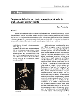 instituto de artes
45
Corpos em Trânsito: um relato intercultural através da
análise Laban em Movimento
Ciane Fernandes
Resumo:
Através de uma análise dinâmica, o artigo conecta espetáculos, apresentações musicais, exposi-
ções, arquitetura, cinema, publicidade, aulas de dança e o cotidiano (trânsito, transporte, supermercado,
idiomas, etc.) em uma metrópole multicultural (Berlim). O Sistema Laban/Bartenieff atravessa todas estas
instâncias, impregnando o discurso escrito com a natureza interrelacional do movimento corporal, presente
tanto nas diferentes tradições culturais quanto na contemporaneidade cênica e cotidiana.
ACERTOU!!! A divindade indiana da dança é
SHIVA (Fig. 1).
Você acaba de ganhar dois ingressos para as-
sistir ao espetáculo de dança clássica Indiana
que vai acontecer hoje à noite no Staatliche
Museen-Dahlem, aqui em Berlim. Parece que
cada movimento significa alguma coisa. Mesmo
que você não entenda nada, não faz mal: é bele-
za pura! (Estação de Rádio Multikulti, Berlim,
novembro de 2001)
04 de setembro. “Ick liebe dir fuer sem-
pre” (“Eu te amo para sempre,” misturando
alemão berlinense e português) está pintado
em letras garrafais em um viaduto caindo aos
pedaços na Rua York de Berlim. Uma peruana
me ajuda a encontrar a estação de metrô. Uma
chilena me ajuda a comprar o bilhete. Uma
colombiana me ajuda a achar o caminho da
estação até o Instituto. Um venezuelano é meu
colega de carteira durante quarto horas de aula
de alemão. O almoço é em companhia de ou-
tro colega de classe, um mexicano. An
Englishman in New York, An American in Pa-
ris, e apenas mais uma latina em Berlim. No
Brasil, nossas temperaturas estáveis não per-
mitem a queda das folhas no outono, mas não
têm ajudado nossa economia. “Você está sem-
pre andando e caindo. A cada passo, você cai
para frente um pouco”, canta Laurie Anderson
em seu show esgotado na Hochschule der
Kuenste dia 18 de outubro. Junto com outros
fãs, pude escutar parte do show pelos auto-
falantes do saguão, antes que os seguranças
nos mandassem embora. Enquanto a tempe-
ratura cai drasticamente durante a noite, Berlim
vai ficando coberta de folhas laranjadas. MeusFig. 1: Shiva.
 