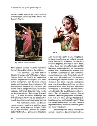 cadernos da pós-graduação
46
dedos azulados se aquecem fazendo mudras
indianos neste cenário de Barba Azul de Pina
Bausch (Fig. 2).
tyam movem-se a partir de uma rotação pro-
funda na coxo-femural, ao invés de simples-
mente flexionando os joelhos. Em direção à
boquinha da garrafa, na dança de rua da Bahia,
a pélvis desce mais e mais fundo para o chão.
Na dança indiana clássica, ela permanence
estável, mas a imagem usada é a de que afun-
da também. E Ramesh fala com veemência
enquanto suamos muito: “Tiefer, tiefer gehen!”
(“Mais fundo, vão mais fundo!”) E é justamen-
te esta imagem de enraizamento, com o cóc-
cix caindo para baixo enquanto a cabeça cai
para cima (Laban/Bartenieff) que permite a
estabilização da pélvis enquanto alternamos
com rapidez os movimentos de uma perna e
outra. Sino alemão, quadril brasileiro, ritmo in-
diano: “Tah tai taaaahm – pausa. Tah tai
taaaahm – Knie beugen (joelhos flexionados),
Fuss hoch (pés altos), Ellbogen hoch (cotove-
los altos), Armen fest (braços firmes)”!!! “Jetzt
machen wir die Nattadavu, Hände im Tripataka
(Agora fazemos o exercício Nattadavu, gesto
das mãos: Tripataka)”.
Bharatanatyam e alemão têm algo em
comum: no começo do primeiro semestre, a
Fig. 2: foto de Francesco Carbone.
Meus cabelos brancos eu venho tingindo de
henna Indiana. Corra Lola (e Ciane) Corra.
15 de setembro. “Zug nach Rathaus
Steglitz: Einsteigen bitte!” (“Metrô para Rathaus
Steglitz: Entre, por favor!”). Ao meio-dia de
sábado, as pessoas andam pelas ruas de bi-
cicleta ao imponente som de vários sinos de
igrejas, sobreposto ao de um helicóptero. Tal-
vez como boa brasileira, estou atrasada para
minha aula de dança clássica sul-indiana no
sudoeste berlinense. Segundo minha mestra
de Bharatanatyam, Rajyashree Ramesh
(Fig. 3), a pelvis é o centro de energia para
todo e qualquer movimento, por isso devemos
mantê-la perfeitamente imóvel ao dançarmos.
Pela mesmíssima razão, nós brasilei-
ros movemos principalmente a pelvis, e o res-
to do corpo segue. Como na Rotação Gradu-
al, um dos Princípios Corporais do Sistema
Laban/Bartenieff, as pernas em Bharatana-
Fig. 3.
 