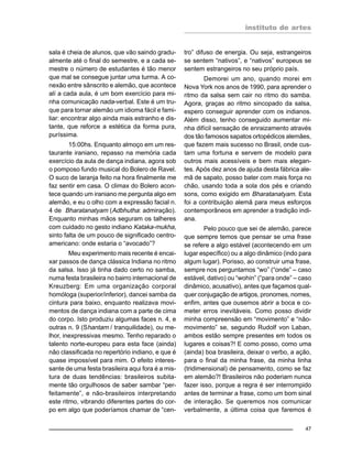 instituto de artes
47
sala é cheia de alunos, que vão saindo gradu-
almente até o final do semestre, e a cada se-
mestre o número de estudantes é tão menor
que mal se consegue juntar uma turma. A co-
nexão entre sânscrito e alemão, que acontece
alí a cada aula, é um bom exercício para mi-
nha comunicação nada-verbal. Este é um tru-
que para tornar alemão um idioma fácil e fami-
liar: encontrar algo ainda mais estranho e dis-
tante, que reforce a estética da forma pura,
puríssima.
15:00hs. Enquanto almoço em um res-
taurante iraniano, repasso na memória cada
exercício da aula de dança indiana, agora sob
o pomposo fundo musical do Bolero de Ravel.
O suco de laranja feito na hora finalmente me
faz sentir em casa. O climax do Bolero acon-
tece quando um iraniano me pergunta algo em
alemão, e eu o olho com a expressão facial n.
4 de Bharatanatyam (Adbhutha: admiração).
Enquanto minhas mãos seguram os talheres
com cuidado no gesto indiano Kataka-mukha,
sinto falta de um pouco de significado centro-
americano: onde estaria o “avocado”?
Meu experimento mais recente é encai-
xar passos de dança clássica Indiana no ritmo
da salsa. Isso já tinha dado certo no samba,
numa festa brasileira no bairro internacional de
Kreuzberg: Em uma organização corporal
homóloga (superior/inferior), dancei samba da
cintura para baixo, enquanto realizava movi-
mentos de dança indiana com a parte de cima
do corpo. Isto produziu algumas faces n. 4, e
outras n. 9 (Shantam / tranquilidade), ou me-
lhor, inexpressivas mesmo. Tenho reparado o
talento norte-europeu para esta face (ainda)
não classificada no repertório indiano, e que é
quase impossível para mim. O efeito interes-
sante de uma festa brasileira aqui fora é a mis-
tura de duas tendências: brasileiros subita-
mente tão orgulhosos de saber sambar “per-
feitamente”, e não-brasileiros interpretando
este ritmo, vibrando diferentes partes do cor-
po em algo que poderíamos chamar de “cen-
tro” difuso de energia. Ou seja, estrangeiros
se sentem “nativos”, e “nativos” europeus se
sentem estrangeiros no seu próprio país.
Demorei um ano, quando morei em
Nova York nos anos de 1990, para aprender o
ritmo da salsa sem cair no ritmo do samba.
Agora, graças ao ritmo sincopado da salsa,
espero conseguir aprender com os indianos.
Além disso, tenho conseguido aumentar mi-
nha difícil sensação de enraizamento através
dos tão famosos sapatos ortopédicos alemães,
que fazem mais sucesso no Brasil, onde cus-
tam uma fortuna e servem de modelo para
outros mais acessíveis e bem mais elegan-
tes. Após dez anos de ajuda desta fábrica ale-
mã de sapato, posso bater com mais força no
chão, usando toda a sola dos pés e criando
sons, como exigido em Bharatanatyam. Esta
foi a contribuição alemã para meus esforços
contemporâneos em aprender a tradição indi-
ana.
Pelo pouco que sei de alemão, parece
que sempre temos que pensar se uma frase
se refere a algo estável (acontecendo em um
lugar específico) ou a algo dinâmico (indo para
algum lugar). Porisso, ao construir uma frase,
sempre nos perguntamos “wo” (“onde” – caso
estável, dativo) ou “wohin” (“para onde” – caso
dinâmico, acusativo), antes que façamos qual-
quer conjugação de artigos, pronomes, nomes,
enfim, antes que ousemos abrir a boca e co-
meter erros inevitáveis. Como posso dividir
minha compreensão em “movimento” e “não-
movimento” se, segundo Rudolf von Laban,
ambos estão sempre presentes em todos os
lugares e coisas?! E como posso, como uma
(ainda) boa brasileira, deixar o verbo, a ação,
para o final da minha frase, da minha linha
(tridimensional) de pensamento, como se faz
em alemão?! Brasileiros não poderiam nunca
fazer isso, porque a regra é ser interrompido
antes de terminar a frase, como um bom sinal
de interação. Se queremos nos comunicar
verbalmente, a última coisa que faremos é
 