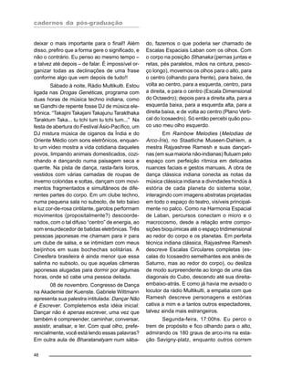 cadernos da pós-graduação
48
deixar o mais importante para o final!! Além
disso, prefiro que a forma gere o significado, e
não o contrário. Eu penso ao mesmo tempo –
e talvez até depois – de falar. É impossível or-
ganizar todas as declinações de uma frase
conforme algo que vem depois de tudo!!
Sábado à noite, Rádio Multikulti. Estou
ligada nas Drogas Genéticas, programa com
duas horas de música techno indiana, como
se Gandhi de repente fosse DJ de música ele-
trônica. “Takajini Takajani Takajunu Tarakthaka
Taraktum Taka... tu tchi tum tu tchi tum...” Na
festa de abertura do Festival Ásio-Pacífico, um
DJ mistura música de ciganos da Índia e do
Oriente Médio com sons eletrônicos, enquan-
to um video mostra a vida cotidiana daqueles
povos, limpando animais domesticados, cozi-
nhando e dançando numa paisagem seca e
quente. Na pista de dança, rasta-faris loiros,
vestidos com várias camadas de roupas de
inverno coloridas e soltas, dançam com movi-
mentos fragmentados e simultâneos de dife-
rentes partes do corpo. Em um clube techno,
numa pequena sala no subsolo, de teto baixo
e luz cor-de-rosa cintilante, garotos performam
movimentos (propositalmente?) descoorde-
nados, com o tal difuso “centro” de energia, ao
som ensurdecedor de batidas eletrônicas. Três
pessoas japonesas me chamam para ir para
um clube de salsa, e se intimidam com meus
beijinhos em suas bochechas solitárias. A
Cinesfera brasileira é ainda menor que essa
salinha no subsolo, ou que aquelas câmeras
japonesas alugadas para dormir por algumas
horas, onde só cabe uma pessoa deitada.
08 de novembro. Congresso de Dança
na Akademie der Kuenste. Gabriele Wittmann
apresenta sua palestra intitulada: Dançar Não
é Escrever. Completemos esta idéia inicial:
Dançar não é apenas escrever, uma vez que
também é compreender, caminhar, conversar,
assistir, analisar, e ler. Com qual olho, prefe-
rencialmente, você está lendo essas palavras?
Em outra aula de Bharatanatyam num sába-
do, fazemos o que poderia ser chamado de
Escalas Espaciais Laban com os olhos. Com
o corpo na posição Sthanaka (pernas juntas e
retas, pés paralelos, mãos na cintura, pesco-
ço longo), movemos os olhos para o alto, para
o centro (olhando para frente), para baixo, de
volta ao centro, para a esquerda, centro, para
a direita, e para o centro (Escala Dimensional
do Octaedro); depois para a direita alta, para a
esquerda baixa, para a esquerda alta, para a
direita baixa, e de volta ao centro (Plano Verti-
cal do Icosaedro). Só então percebi quão pou-
co uso meu olho esquerdo.
Em Rainbow Melodies (Melodias de
Arco-Íris), no Staatliche Museen-Dahlem, a
mestra Rajyashree Ramesh e suas dançari-
nas (em sua maioria não-indianas) flutuam pelo
espaço com perfeição rítmica em delicadas
nuances faciais e gestos manuais. A obra de
dança clássica indiana conecta as notas da
música clássica indiana a divindades hindús à
estória de cada planeta do sistema solar,
interagindo com imagens abstratas projetadas
em todo o espaço do teatro, visíveis principal-
mente no palco. Como na Harmonia Espacial
de Laban, percursos conectam o micro e o
macrocosmo, desde a relação entre compo-
sições bioquímicas até o espaço tridimensional
ao redor do corpo e os planetas. Em perfeita
técnica indiana clássica, Rajyashree Ramesh
descreve Escalas Circulares completas (es-
calas do Icosaedro semelhantes aos anéis de
Saturno, mas ao redor do corpo), ou desliza
de modo surpreendente ao longo de uma das
diagonais do Cubo, descendo até sua direita-
embaixo-atrás. E como já havia me avisado o
locutor da rádio Multikulti, a empatia com que
Ramesh descreve personagens e estórias
cativa a mim e a tantos outros espectadores,
talvez ainda mais estrangeiros.
Segunda-feira, 17:00hs. Eu perco o
trem de propósito e fico olhando para o alto,
admirando os 180 graus de arco-íris na esta-
ção Savigny-platz, enquanto outros correm
 