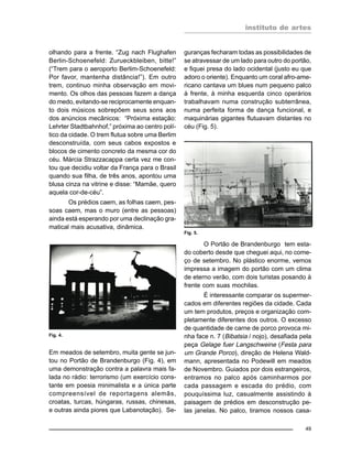 instituto de artes
49
olhando para a frente. “Zug nach Flughafen
Berlin-Schoenefeld: Zurueckbleiben, bitte!”
(“Trem para o aeroporto Berlim-Schoenefeld:
Por favor, mantenha distância!”). Em outro
trem, continuo minha observação em movi-
mento. Os olhos das pessoas fazem a dança
do medo, evitando-se reciprocamente enquan-
to dois músicos sobrepõem seus sons aos
dos anúncios mecânicos: “Próxima estação:
Lehrter Stadtbahnhof,” próxima ao centro polí-
tico da cidade. O trem flutua sobre uma Berlim
desconstruída, com seus cabos expostos e
blocos de cimento concreto da mesma cor do
céu. Márcia Strazzacappa certa vez me con-
tou que decidiu voltar da França para o Brasil
quando sua filha, de três anos, apontou uma
blusa cinza na vitrine e disse: “Mamãe, quero
aquela cor-de-céu”.
Os prédios caem, as folhas caem, pes-
soas caem, mas o muro (entre as pessoas)
ainda está esperando por uma declinação gra-
matical mais acusativa, dinâmica.
guranças fecharam todas as possibilidades de
se atravessar de um lado para outro do portão,
e fiquei presa do lado ocidental (justo eu que
adoro o oriente). Enquanto um coral afro-ame-
ricano cantava um blues num pequeno palco
à frente, à minha esquerda cinco operários
trabalhavam numa construção subterrânea,
numa perfeita forma de dança funcional, e
maquinárias gigantes flutuavam distantes no
céu (Fig. 5).
Em meados de setembro, muita gente se jun-
tou no Portão de Brandenburgo (Fig. 4), em
uma demonstração contra a palavra mais fa-
lada no rádio: terrorismo (um exercício cons-
tante em poesia minimalista e a única parte
compreensível de reportagens alemãs,
croatas, turcas, húngaras, russas, chinesas,
e outras ainda piores que Labanotação). Se-
Fig. 4.
Fig. 5.
O Portão de Brandenburgo tem esta-
do coberto desde que cheguei aqui, no come-
ço de setembro. No plástico enorme, vemos
impressa a imagem do portão com um clima
de eterno verão, com dois turistas posando à
frente com suas mochilas.
É interessante comparar os supermer-
cados em diferentes regiões da cidade. Cada
um tem produtos, preços e organização com-
pletamente diferentes dos outros. O excesso
de quantidade de carne de porco provoca mi-
nha face n. 7 (Bibatsia / nojo), desafiada pela
peça Gelage fuer Langschweine (Festa para
um Grande Porco), direção de Helena Wald-
mann, apresentada no Podewill em meados
de Novembro. Guiados por dois estrangeiros,
entramos no palco após caminharmos por
cada passagem e escada do prédio, com
pouquíssima luz, casualmente assistindo à
paisagem de prédios em desconstrução pe-
las janelas. No palco, tiramos nossos casa-
 