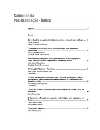 5
Cadernos da
Pós-Graduação - Índice
Editorial ..................................................................................................................... 9
Artes
Corpo Ilusório: a espetacularidade corporal do praticante de meditação ..... 13
Daniel Reis Plá
Inaicyra Falcão dos Santos
Processos Criativos, Processos de Individuação: uma abordagem
hipertextual ............................................................................................................ 19
Vera Cristina Marcellino
Elisabeth Bauch Zimmermann
Performance Art enquanto abordagem sensorial de investigação do
corpo simultaneamente à experiência do sentido interior .............................. 25
Vera Cristina Marcellino
Elisabeth Bauch Zimmermann
A Produção Plástica e a Psiquiatria .................................................................... 33
José Otávio Motta Pompeu e Silva
Lucia Reily
Critérios de legitimação utilizados pela crítica de arte brasileira frente
aos trabalhos plásticos de pacientes psiquiátricos: o estado patológico
do sujeito criador ................................................................................................... 37
Tatiana Fecchio Gonçalves
Lúcia Reily
Corpos em Trânsito: um relato intercultural através da análise Laban em
Movimento .............................................................................................................. 45
Ciane Fernandes
O Contorno e a Criação: uma questão metodológica para a pesquisa em
dança....................................................................................................................... 55
Flávio Soares Alves
Marília Vieira Soares
Encarnando o Verbo .............................................................................................. 63
Sara Pereira Lopes
 
