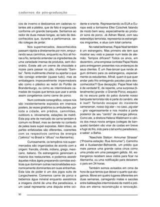cadernos da pós-graduação
50
cos de inverno e deslizamos em cadeiras ro-
lantes até a platéia, que de fato é organizada
conforme um grande banquete. Sentamos ao
redor de duas mesas longas, ao lado de des-
conhecidos que, durante a performance, se-
rão colegas de jantar.
Nos supermercados, desconhecidos
passam rápida e diretamente por mim, empur-
rando seus carrinhos, enquanto eu fico ali ho-
ras a fio, tentando entender os ingredientes de
uma variedade imensa de produtos, sem dici-
onário. Existe até um creme de chocolate e
nozes para passar no pão, chamado “Sam-
ba”. Tento inutilmente cheirar ou apertar o que
não consigo entender (quase tudo), mas as
embalagens impecavelmente impermeáveis
são como o plástico ao redor do Portão de
Brandenburgo, ou como as intermináveis ca-
madas de roupas que temos que usar e ainda
assim congelamos como carne de porco.
Num contraste coreográfico, corpos nús
são insistentemente expostos em imensos
posters, às vezes giratórios ou ambulantes, por
toda a cidade, em prédios, caminhões,
outdoors e, obviamente, estações de metrô.
Esta pop arte de mercado de carne também é
comum no Brasil, mas se derrete no contexto
de peles reais super expostas. Além disso, as
partes enfatizadas são diferentes, coerentes
com os respectivos centros de energia
(“pélvico” no Brasil e “difuso” na Alemanha).
Curiosamente, os tempêros nos super-
mercados são organizados de acordo com a
origem: francês, chinês, indiano, grego, mexi-
cano, italiano. Os estrangeiros gerenciam a
maioria dos restaurantes, e podemos assistir
àquelas mãos ágeis preparando comidas exó-
ticas que dominam outras nacionalidades eco-
nomicamente dominantes em suas entranhas.
Esta luta de poder é um dos jogos sutis de
Langschweine. Comemos carne de porco e
bebemos água mineral enquanto assistimos
a imagens cliché de uma ilha paradisíaca, e
um casal representa uma disputa entre oci-
dente e oriente. Representando os EUA e Eu-
ropa está a loiríssima Elke Czischek falando
de modo bem sexy, especialmente ao produ-
zir sons de porco. Já Adnan Maral, com seu
estereótipo terrorista, representa os estrangei-
ros imigrantes, e atua com total carisma.
No natal berlinense, Papai Noel também
é um estrangeiro. Mas primeiro ele tem que
mostrar seu visto e passar num teste de ale-
mão. Tempos difíceis!! Todos os anos, em
dezembro, uma empresa contrata Papai Noéis
para entregarem presentes nos endereços de
seus clientes. É um free-lancer que rende al-
gum dinheiro para os estrangeiros, especial-
mente os estudantes. Afinal, quem é que quer
andar pelo frio entregando pacotes para des-
conhecidos?! Que decepção: Papai Noel não
é de verdade! E, de repente, uma surpresa (li-
teralmente) grande: o Grande Porco, esqueci-
do na escura parte do palco durante nosso
banquete terrorista não é parte do cenário, ele
é real!! Tentando escapar do insistente
cameraman, nosso big star – no caso, pig star
– gira vagarosamente e nos mostra a parte
posterior de seu “centro” de energia pélvica.
Como ele, a diretora Helena Waldmann e vári-
os dos meus novos amigos (colegas de ban-
quete) também vão virar de costas em breve
e fugir do frio, indo para o tal sonho paradisíaco,
a saber: a Bahia.
“Naechste Station: Amrumer Strasse”
(“Próxima estação: Rua Amrumer”). Caminho
até a Auslaender-Behoerde, um prédio que
mais parece uma grande caixa cinza como
uma prisão em uma paisagem gélida. Ali, es-
trangeiros recebem seus vistos para ficar na
Alemanha, ou uma notificação para deixarem
o país em 24 horas.
Também somos avisados em cima da
hora de que temos que deixar o quarto que alu-
gamos. Morei em quatro lugares diferentes em
duas semanas, carregando malas e sacolas
entre baldeações intermináveis de metrô e pré-
dios em eterna reconstrução e renovação.
 