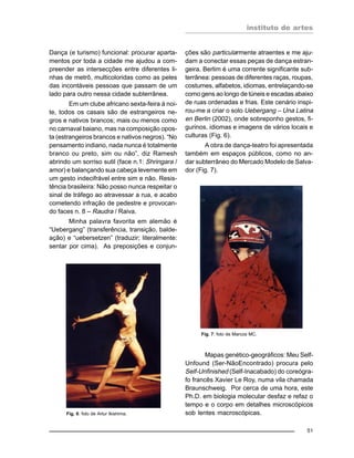 instituto de artes
51
Dança (e turismo) funcional: procurar aparta-
mentos por toda a cidade me ajudou a com-
preender as intersecções entre diferentes li-
nhas de metrô, multicoloridas como as peles
das incontáveis pessoas que passam de um
lado para outro nessa cidade subterrânea.
Em um clube africano sexta-feira à noi-
te, todos os casais são de estrangeiros ne-
gros e nativos brancos; mais ou menos como
no carnaval baiano, mas na composição opos-
ta (estrangeiros brancos e nativos negros). “No
pensamento indiano, nada nunca é totalmente
branco ou preto, sim ou não”, diz Ramesh
abrindo um sorriso sutil (face n.1: Shringara /
amor) e balançando sua cabeça levemente em
um gesto indecifrável entre sim e não. Resis-
tência brasileira: Não posso nunca respeitar o
sinal de tráfego ao atravessar a rua, e acabo
cometendo infração de pedestre e provocan-
do faces n. 8 – Raudra / Raiva.
Minha palavra favorita em alemão é
“Uebergang” (transferência, transição, balde-
ação) e “uebersetzen” (traduzir; literalmente:
sentar por cima). As preposições e conjun-
ções são particularmente atraentes e me aju-
dam a conectar essas peças de dança estran-
geira. Berlim é uma corrente significante sub-
terrânea: pessoas de diferentes raças, roupas,
costumes, alfabetos, idiomas, entrelaçando-se
como gens ao longo de túneis e escadas abaixo
de ruas ordenadas e frias. Este cenário inspi-
rou-me a criar o solo Uebergang – Una Latina
en Berlin (2002), onde sobreponho gestos, fi-
gurinos, idiomas e imagens de vários locais e
culturas (Fig. 6).
A obra de dança-teatro foi apresentada
também em espaços públicos, como no an-
dar subterrâneo do Mercado Modelo de Salva-
dor (Fig. 7).
Fig. 6: foto de Artur Ikishima.
Mapas genético-geográficos: Meu Self-
Unfound (Ser-NãoEncontrado) procura pelo
Self-Unfinished (Self-Inacabado) do coreógra-
fo francês Xavier Le Roy, numa vila chamada
Braunschweig. Por cerca de uma hora, este
Ph.D. em biologia molecular desfaz e refaz o
tempo e o corpo em detalhes microscópicos
sob lentes macroscópicas.
Fig. 7: foto de Marcos MC.
 
