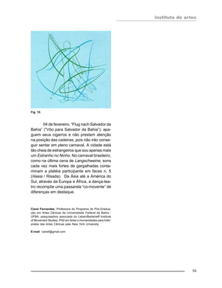 instituto de artes
53
04 de fevereiro. “Flug nach Salvador da
Bahia” (“Vôo para Salvador da Bahia”): apa-
guem seus cigarros e não prestem atenção
na posição das cadeiras, pois não irão conse-
guir sentar em pleno carnaval. A cidade está
tão cheia de estrangeiros que sou apenas mais
um Estranho no Ninho. No carnaval brasileiro,
como na última cena de Langschweine, sons
cada vez mais fortes de gargalhadas conta-
minam a platéia participante em faces n. 5
(Hasia / Risada). Da Ásia até a América do
Sul, através da Europa e África, a dança-tea-
tro recompõe uma passarela “co-movente” de
diferenças em destaque.
Ciane Fernandes, Professora do Programa de Pós-Gradua-
ção em Artes Cênicas da Universidade Federal da Bahia -
UFBA; pesquisadora associada do Laban/Bartenieff Institute
of Movement Studies. PhD em Artes e Humanidades para Intér-
pretes das Artes Cênicas pela New York University.
E-mail: cianef@gmail.com
Fig. 10.
 