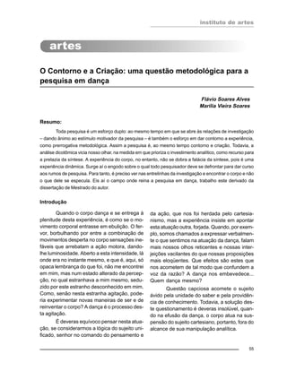 instituto de artes
55
O Contorno e a Criação: uma questão metodológica para a
pesquisa em dança
Flávio Soares Alves
Marília Vieira Soares
Resumo:
Toda pesquisa é um esforço duplo: ao mesmo tempo em que se abre às relações de investigação
– dando ânimo ao estímulo motivador da pesquisa – é também o esforço em dar contorno a experiência,
como prerrogativa metodológica. Assim a pesquisa é, ao mesmo tempo contorno e criação. Todavia, a
análise dicotômica vicia nosso olhar, na medida em que prioriza o investimento analítico, como recurso para
a prelazia da síntese. A experiência do corpo, no entanto, não se dobra a falácia da síntese, pois é uma
experiência dinâmica. Surge aí o engodo sobre o qual todo pesquisador deve se defrontar para dar curso
aos rumos de pesquisa. Para tanto, é preciso ver nas entrelinhas da investigação e encontrar o corpo e não
o que dele se especula. Eis aí o campo onde reina a pesquisa em dança, trabalho este derivado da
dissertação de Mestrado do autor.
Introdução
Quando o corpo dança e se entrega à
plenitude desta experiência, é como se o mo-
vimento corporal entrasse em ebulição. O fer-
vor, borbulhando por entre a combinação de
movimentos desperta no corpo sensações ine-
fáveis que arrebatam a ação motora, dando-
lhe luminosidade. Aberto a esta intensidade, lá
onde era no instante mesmo, e que é, aqui, só
opaca lembrança do que foi, não me encontrei
em mim, mas num estado alterado da percep-
ção, no qual estranhava a mim mesmo, sedu-
zido por este estranho desconhecido em mim.
Como, senão nesta estranha agitação, pode-
ria experimentar novas maneiras de ser e de
reinventar o corpo? A dança é o processo des-
ta agitação.
É deveras equívoco pensar nesta atua-
ção, se considerarmos a lógica do sujeito uni-
ficado, senhor no comando do pensamento e
da ação, que nos foi herdada pelo cartesia-
nismo, mas a experiência insiste em apontar
esta atuação outra, forjada. Quando, por exem-
plo, somos chamados a expressar verbalmen-
te o que sentimos na atuação da dança, falam
mais nossos olhos reticentes e nossas inter-
jeições vacilantes do que nossas proposições
mais eloqüentes. Que efeitos são estes que
nos acometem de tal modo que confundem a
voz da razão? A dança nos embevedece...
Quem dança mesmo?
Questão capciosa acomete o sujeito
ávido pela unidade do saber e pela providên-
cia de conhecimento. Todavia, a solução des-
te questionamento é deveras insolúvel, quan-
do na efusão da dança, o corpo atua na sus-
pensão do sujeito cartesiano, portanto, fora do
alcance de sua manipulação analítica.
 