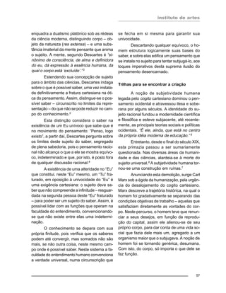 instituto de artes
57
enquadra a dualismo platônico sob as rédeas
da ciência moderna, distinguindo corpo – ob-
jeto da natureza (res extensa) – e uma subs-
tância imaterial da mente pensante que anima
o sujeito. A mente, segundo Descartes é “si-
nônimo de consciência, de alma e definidora
do eu, dá expressão à essência humana, da
qual o corpo está ‘excluído’.” 2
Estendendo sua concepção de sujeito
para o âmbito das ciências, Descartes indaga
sobre o que é possível saber, uma vez instala-
da definitivamente a fratura cartesiana na óti-
ca do pensamento. Assim, distingue-se o pos-
sível saber – circunscrito no limites da repre-
sentação – do que não se pode reduzir no cam-
po do conhecimento.3
Esta distinção considera o saber na
existência de um Eu unívoco que sabe que é
no movimento do pensamento: “Penso, logo
existo”, a partir daí, Descartes pergunta sobre
os limites deste sujeito do saber, segregado
de plena sabedoria, pois o pensamento racio-
nal não alcança o que a ele se mostra equívo-
co, indeterminado e que, por isto, é posto fora
de qualquer discussão racional.4
A existência de uma alteridade no “Eu”
que constitui, neste “Eu” mesmo, um “Tu” fra-
turado, em oposição à univocidade do “Eu” é
uma exigência cartesiana: o sujeito deve sa-
ber que não compreende a infinitude – resguar-
dada na segunda pessoa deste “Eu” fraturado
– para poder ser um sujeito do saber. Assim, é
possível lidar com as funções que operam na
faculdade do entendimento, convencionando-
se que não existe entre elas uma indetermi-
nação.
O conhecimento se depara com sua
própria finitude, pois verifica que os saberes
podem até convergir, mas somados não são
mais, se não outra coisa, neste mesmo cam-
po onde é possível saber. Neste sistema a fa-
culdade do entendimento humano convenciona
a verdade universal, numa circunscrição que
se fecha em si mesma para garantir sua
univocidade.
Descartando qualquer equívoco, o ho-
mem estrutura logicamente suas bases do
saber, e sobre elas edifica um pensamento que
se instala no sujeito para tentar subjugá-lo, aos
toques imperativos desta suprema ilusão do
pensamento desencarnado.
Trilhas para se encontrar a criação
A noção de subjetividade humana
legada pelo cogito cartesiano dominou o pen-
samento ocidental e atravessou ilesa e sobe-
rana por alguns séculos. A identidade do su-
jeito racional fundou a modernidade científica
e filosófica e esteve subjacente, até recente-
mente, as principais teorias sociais e políticas
ocidentais. “É ele, ainda, que está no centro
da própria idéia moderna de educação.” 5
Entretanto, desde o final do século XIX,
esta primazia passou a ser sumariamente
questionada. Nas diversas áreas da humani-
dade e das ciências, alardeia-se à morte do
sujeito universal.6
A subjetividade humana tor-
nou-se uma construção em ruínas.7
Anunciando esta demolição, surge Carl
Marx sob a égide da humanização, pela urgên-
cia do desalojamento do cogito cartesiano.
Marx descreve a trajetória histórica, na qual o
homem foi gradativamente se separando das
condições objetivas de trabalho – aquelas que
satisfaziam diretamente as vontades do cor-
po. Neste percurso, o homem teve que renun-
ciar a seus desejos, em função da reprodu-
ção do capital, assim ele alienou-se de seu
próprio corpo, para dar conta de uma vida so-
cial que fazia dele mais um, agregado a um
organismo maior que o subjugava. A noção de
homem foi se tornando genérica, desumana.
Com isto, do corpo, só importa o que dele se
faz função.
 