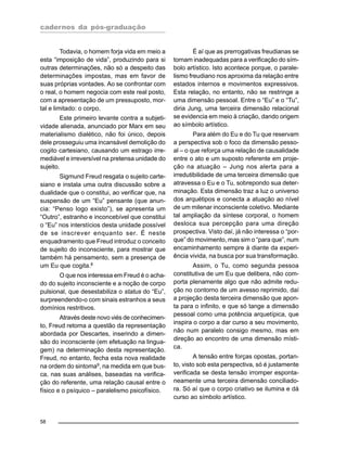 cadernos da pós-graduação
58
Todavia, o homem forja vida em meio a
esta “imposição de vida”, produzindo para si
outras determinações, não só a despeito das
determinações impostas, mas em favor de
suas próprias vontades. Ao se confrontar com
o real, o homem negocia com este real posto,
com a apresentação de um pressuposto, mor-
tal e limitado: o corpo.
Este primeiro levante contra a subjeti-
vidade alienada, anunciado por Marx em seu
materialismo dialético, não foi único, depois
dele prosseguiu uma incansável demolição do
cogito cartesiano, causando um estrago irre-
mediável e irreversível na pretensa unidade do
sujeito.
Sigmund Freud resgata o sujeito carte-
siano e instala uma outra discussão sobre a
dualidade que o constitui, ao verificar que, na
suspensão de um “Eu” pensante (que anun-
cia: “Penso logo existo”), se apresenta um
“Outro”, estranho e inconcebível que constitui
o “Eu” nos interstícios desta unidade possível
de se inscrever enquanto ser. É neste
enquadramento que Freud introduz o conceito
de sujeito do inconsciente, para mostrar que
também há pensamento, sem a presença de
um Eu que cogita.8
O que nos interessa em Freud é o acha-
do do sujeito inconsciente e a noção de corpo
pulsional, que desestabiliza o status do “Eu”,
surpreendendo-o com sinais estranhos a seus
domínios restritivos.
Através deste novo viés de conhecimen-
to, Freud retoma a questão da representação
abordada por Descartes, inserindo a dimen-
são do inconsciente (em efetuação na lingua-
gem) na determinação desta representação.
Freud, no entanto, fecha esta nova realidade
na ordem do sintoma9
, na medida em que bus-
ca, nas suas análises, baseadas na verifica-
ção do referente, uma relação causal entre o
físico e o psíquico – paralelismo psicofísico.
É aí que as prerrogativas freudianas se
tornam inadequadas para a verificação do sím-
bolo artístico. Isto acontece porque, o parale-
lismo freudiano nos aproxima da relação entre
estados internos e movimentos expressivos.
Esta relação, no entanto, não se restringe a
uma dimensão pessoal. Entre o “Eu” e o “Tu”,
diria Jung, uma terceira dimensão relacional
se evidencia em meio à criação, dando origem
ao símbolo artístico.
Para além do Eu e do Tu que reservam
a perspectiva sob o foco da dimensão pesso-
al – o que reforça uma relação de causalidade
entre o ato e um suposto referente em proje-
ção na atuação – Jung nos alerta para a
irredutibilidade de uma terceira dimensão que
atravessa o Eu e o Tu, sobrepondo sua deter-
minação. Esta dimensão traz a luz o universo
dos arquétipos e conecta a atuação ao nível
de um milenar inconsciente coletivo. Mediante
tal ampliação da síntese corporal, o homem
desloca sua percepção para uma direção
prospectiva. Visto daí, já não interessa o “por-
que” do movimento, mas sim o “para que”, num
encaminhamento sempre à diante da experi-
ência vivida, na busca por sua transformação.
Assim, o Tu, como segunda pessoa
constitutiva de um Eu que delibera, não com-
porta plenamente algo que não admite redu-
ção no contorno de um avesso reprimido, daí
a projeção desta terceira dimensão que apon-
ta para o infinito, e que só tange a dimensão
pessoal como uma potência arquetípica, que
inspira o corpo a dar curso a seu movimento,
não num paralelo consigo mesmo, mas em
direção ao encontro de uma dimensão místi-
ca.
A tensão entre forças opostas, portan-
to, visto sob esta perspectiva, só é justamente
verificada se desta tensão irromper esponta-
neamente uma terceira dimensão conciliado-
ra. Só aí que o corpo criativo se ilumina e dá
curso ao símbolo artístico.
 