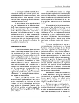 instituto de artes
59
A tensão por si só não faz nada, toda-
via ela é um começo. É o símbolo que lhe atra-
vessa e este não se faz sem movimento. Não
seria este caminho “entre” a tensão e o movi-
mento a chave para o entendimento da natu-
reza do processo criativo?
É fato que só se alcança esta natureza
nas vias insólitas de uma consciência altera-
da. É aí que a atuação se desprende da pers-
pectiva cartesiana, para dar vazão ao corpo
criativo. Neste enquadramento, observamos a
dança em sua dimensão fantástica, só tangí-
vel na atuação em si. Só então é possível de-
bruçar sobre a dança e seu processo criativo,
ciente de que, sob este olhar, é possível trilhar
uma outra cena de sentidos, forjada do
enquadramento cartesiano.
Emendando os pontos
A ciência moderna inaugurou uma fase
onde o mundo parecia não ter outra escolha a
não ser deixar-se levar pelas trilhas do racio-
nalismo cartesiano. Neste enquadramento não
cabe o que foge à dimensão da razão especu-
lativa. Um grande exemplo deste âmbito analí-
tico é o engenhoso pensamento de Isaac
Newton (1643-1727). Graças a Newton, o ho-
mem descobriu as leis que a natureza fala e
obedece. As leis de Newton reproduzem as
leis da natureza com uma exatidão inexo-
rável.10 Sob os trilhos deste pensamento
logicamente estruturado11
, as medidas entre
uma causa e os efeitos por ela desencadea-
dos podem ser mensurados.
Todavia, as certezas clássicas foram
abaladas, depois que Max Planck (1858-1947)
isolou o fenômeno do quantum, e Albert
Einstein (1879-1955) apresentou ao mundo
suas Teorias da Relatividade Especial e Ge-
ral12
, abrindo caminho para a formulação da
Quântica por Niels Henryk Böhr (1885-1962),
entre outros.13
A Física Moderna desloca seu campo
de observação, ao perceber que nem tudo no
mundo obedece às leis clássicas (referindo-
se ao comportamento dos elétrons), não obe-
decem, sequer, a um tipo clássico de lei – isto
é, uma lei que rege o movimento dos objetos
reais.14
Um deslocamento semelhante aconte-
ceu no campo das ciências humanas com a
descoberta do “sujeito do inconsciente”. A partir
daí, o homem ganha uma nova perspectiva de
verificação de si. É aí que podemos deslocar
a verificação da dança e encontrar um campo
de análise fundado em prerrogativas não
deterministas, atentas à relação em si, autora
da criação, e não aos efeitos dela decorren-
tes.
Em suma, o conhecimento nos apre-
senta as diversas maneiras como as ciências
humanas contornam a noção de ser, dando
uma forma especular ao que se designa ex-
periência humana. A dança, como uma expe-
riência humana, por excelência, não foge à
eminência deste contorno, é aí, portanto que
devemos ter cuidado e dar voz a uma pesqui-
sa atenta as querelas da lógica racional. Só
então daremos o devido valor à experiência da
criação, tomando-a não como um objeto de
pesquisa, mas como um atuante determinante
dos próprios rumos da pesquisa. Um rumo por
vir, na medida em que o pesquisador mergu-
lha na experiência de criação.
Sob este olhar o objeto se confunde com
o próprio pesquisador, ambos se constituem
no movimento da pesquisa. É aí que o artista
tem um grande trunfo: o seu próprio corpo,
como campo laboratorial, no qual as relações
de pesquisa vão sendo tecidas.
O artista consegue um diálogo bastan-
te fecundo entre as ciências e a arte, quando
mergulha na análise de suas próprias criações.
É aí que seu eixo epistemológico vai sendo tra-
çado, não como efeito do que se apresentou
 