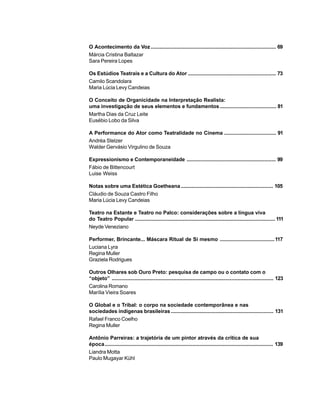 6
O Acontecimento da Voz ....................................................................................... 69
Márcia Cristina Baltazar
Sara Pereira Lopes
Os Estúdios Teatrais e a Cultura do Ator ............................................................. 73
Camilo Scandolara
Maria Lúcia Levy Candeias
O Conceito de Organicidade na Interpretação Realista:
uma investigação de seus elementos e fundamentos....................................... 81
Martha Dias da Cruz Leite
Eusébio Lobo da Silva
A Performance do Ator como Teatralidade no Cinema .................................... 91
Andréa Stelzer
Walder Gervásio Virgulino de Souza
Expressionismo e Contemporaneidade .............................................................. 99
Fábio de Bittencourt
Luise Weiss
Notas sobre uma Estética Goetheana................................................................ 105
Cláudio de Souza Castro Filho
Maria Lúcia Levy Candeias
Teatro na Estante e Teatro no Palco: considerações sobre a língua viva
do Teatro Popular ................................................................................................. 111
Neyde Veneziano
Performer, Brincante... Máscara Ritual de Si mesmo ......................................117
Luciana Lyra
Regina Muller
Graziela Rodrigues
Outros Olhares sob Ouro Preto: pesquisa de campo ou o contato com o
“objeto” ................................................................................................................ 123
Carolina Romano
Marília Vieira Soares
O Global e o Tribal: o corpo na sociedade contemporânea e nas
sociedades indígenas brasileiras ....................................................................... 131
Rafael Franco Coelho
Regina Muller
Antônio Parreiras: a trajetória de um pintor através da crítica de sua
época..................................................................................................................... 139
Liandra Motta
Paulo Mugayar Kühl
 