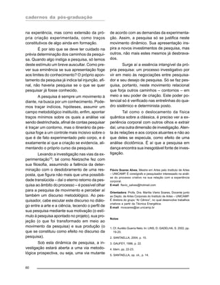 cadernos da pós-graduação
60
na experiência, mas como extensão da pró-
pria criação experimentada, como traços
constitutivos de algo ainda em formação.
É por isto que se deve ter cuidado na
prévia determinação dos caminhos da pesqui-
sa. Quando algo instiga a pesquisa, só temos
deste estímulo um breve auscultar. Como pre-
ver sua eminência se sua apresentação foge
aos limites do conhecimento? O próprio apon-
tamento da pesquisa já indica tal injunção, afi-
nal, não haveria pesquisa se o que se quer
pesquisar já fosse conhecido.
A pesquisa é sempre um movimento à
diante, na busca por um conhecimento. Pode-
mos traçar indícios, hipóteses, assumir um
campo metodológico instituído, enfim, apontar
traços mínimos sobre os quais a análise vai
sendo destrinchada, afinal de contas pesquisar
é traçar um contorno, mas o itinerário da pes-
quisa foge a um controle mais incisivo sobre o
que é de fato experimentado pelo corpo, e é
exatamente aí que a criação se evidencia, ali-
mentando o próprio curso da pesquisa.
Levando a investigação nas vias da ex-
perimentação15
, tal como Nietzsche fez com
sua filosofia, assumindo a falência da deter-
minação com o desdobramento de uma res-
posta, que figura não mais que uma possibili-
dade translúcida – daí o eterno retorno da pes-
quisa ao âmbito do processo – é possível olhar
para a pesquisa de movimento e perceber aí
também um discurso metodológico. Ao pes-
quisador, cabe escutar este discurso no diálo-
go entre a arte e a ciência, tecendo o perfil de
sua pesquisa mediante sua motivação (o estí-
mulo à pesquisa apontado no projeto), sua pro-
jeção (o que foi transformado em meio ao
movimento da pesquisa) e sua produção (o
que se constituiu como efeito no discurso da
pesquisa).
Sob esta dinâmica de pesquisa, a in-
vestigação estará aberta a uma via metodo-
lógica prospectiva, ou seja, uma via mutante
de acordo com as demandas da experimenta-
ção. Assim, a pesquisa só se justifica neste
movimento dinâmico. Sua apresentação ins-
pira a novos investimentos de pesquisa, mas
outros, não mais estes mesmos já desbrava-
dos.
Surge aí a essência intangível da pró-
pria pesquisa: um processo investigativo por
vir em meio às negociações entre pesquisa-
dor e seu desejo de pesquisa. Só se faz pes-
quisa, portanto, neste movimento relacional
que forja outros caminhos – contornos – em
meio a seu poder de criação. Este poder po-
tencial só é verificado nas entrelinhas do qua-
dro sistêmico e determinista posto.
Tal como o deslocamento da física
quântica sobre a clássica, é preciso ver a ex-
periência corporal com outros olhos e extrair
daí, uma outra dimensão de investigação. Aten-
ta às relações e aos corpos atuantes e não ao
que deles se especula, como efeito de uma
análise dicotômica. É aí que a pesquisa em
dança encontra sua inesgotável fonte de inves-
tigação.
Flávio Soares Alves, Mestre em Artes pelo Instituto de Artes
– UNICAMP. É coreógrafo e pesquisador interessado na análi-
se do processo criativo na sua relação com a experiência
corporal.
E-mail: flavio_salves@hotmail.com
Orientadora: Profa. Dra. Marília Vieira Soares, Docente junto
ao Depto. de Artes Corporais do Instituto de Artes – UNICAMP.
É diretora do grupo “Ar Cênico”, no qual desenvolve trabalhos
criativos a partir da Técnica Energética.
E-mail: mvsoares@iar.unicamp.br
Notas
1. Cf. Aurélio Guerra Neto. In: LINS, D. GADELHA, S. 2002, pp.
19-20.
2. SANTAELLA, 2004, p. 15.
3. GAUFEY, 1996, p. 22.
4. Idem, pp. 22-23.
5. SANTAELLA, op. cit., p. 14.
 