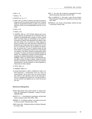 instituto de artes
61
6. Idem, p. 15.
7. Ibidem, p. 16.
8. GAUFEY, op. cit., p. 11.
9. JUNG, 1991, pp. 58-59. O sintoma é da ordem do perverso,
é algo que vem à luz quando deveria estar oculto. O sintoma
revela um comportamento doentio no sujeito, e que deve ser
reprimido, devido a sua incompatibilidade moral com o cons-
ciente.
10. Idem, p. 49.
11. Ibidem, p. 49.
12. SOARES, 2000, pp. 18-19. Einstein observa que os pro-
cessos clássicos de apreensão de um fenômeno físico se
sustentam na separação entre o espaço e o tempo, criando
assim uma falsa noção de continuidade ao se verificar o
movimento da matéria. Esta separação torna relativa a rela-
ção entre ambas, pois, ao pensar em coisas espaciais é
preciso considerar que cada observador, dependendo da
perspectiva que confere esta coisa no espaço, tem um tem-
po e um movimento, dado na sua perspectiva de observa-
ção, de maneira que, a coisa no espaço parece de uma
forma relativa, sua aparência é produto de um olhar situado
num espaço e num tempo. Quando as observações variam
no espaço e no tempo, as formas (as medições) também se
alteram, daí a relatividade. Conceber uma forma absoluta só
é possível na relação indissociável do espaço-tempo.
HERBERT, 1989, p. 53. Einstein alterou profundamente nos-
sas idéias comuns de tempo e espaço, noções tão profun-
damente incrustadas na experiência humana que pareciam
inquestionáveis, quando expostas ao olhar pragmático e
reducionista da física clássica.
13. KATZ, 1994, p. 8.
14. HERBERT, 1989, p. 51.
15. Aurélio Guerra Neto. In: LINS, D.; GADELHA, S. 2002, p. 34.
Para Nietzsche, o pesquisador deve ser como um
“experimentador” que se põe à prova em vários domínios,
sem certeza e sem segurança, para ver até onde pode ir.
Como um navegador que avança num mar desconhecido, o
que faz confundir sua trajetória com os rumos de sua pró-
pria vida.
Referências Bibliográficas
ALVES, Fábio Soares. Face a ecaF: quando ´Tu´ Dança. Cam-
pinas, SP: Dissertação de Mestrado - Instituto de Artes -
UNICAMP, 2006.
GAUFEY. G. L. L´Incomplétude du symbolique: de René Des-
cartes à Jacques Lacan. Paris: EPEL, 1996.
HERBERT, N. A realidade quântica: nos confins da nova físi-
ca. Rio de Janeiro: Francisco Alves, 1989.
JUNG, Gustav Carl. O Espírito da Arte e na Ciência. Petrópolis,
RJ: Vozes, 1991.
KATZ, H. Um, dois, três. A dança é o pensamento do corpo.
Tese de Doutorado. São Paulo: PUC-SP, 1994.
LINS, D; GADELHA, S. Que pode o corpo? Rio de Janeiro:
Relumé Dumará; Fortaleza, CE: Secretaria de Cultura e Des-
porto, 2002.
SANTAELLA, Luís. Corpo e Comunicação: sintoma da cultu-
ra. São Paulo: Paulus, 2004.
 