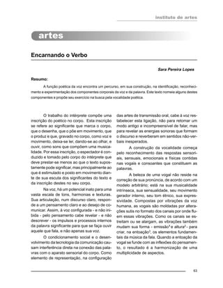instituto de artes
63
Encarnando o Verbo
Sara Pereira Lopes
Resumo:
A função poética da voz encontra um percurso, em sua construção, na identificação, reconheci-
mento e experimentação dos componentes corporais da voz e da palavra. Este texto nomeia alguns destes
componentes e propõe seu exercício na busca pela vocalidade poética.
O trabalho do intérprete compõe uma
inscrição do poético no corpo. Esta inscrição
se refere ao significante que marca o corpo,
que o desenha, que o põe em movimento, que
o produz e que, gravado no corpo, como voz e
movimento, deixa-se ler, dando-se ao olhar, e
ouvir, como sons que compõem uma musica-
lidade. Por essa inscrição, o espectador é con-
duzido e tomado pelo corpo do intérprete que
deve prestar-se menos ao que o texto supos-
tamente pode significar, mas principalmente ao
que é estimulado e posto em movimento dian-
te de sua escuta dos significantes do texto e
da inscrição destes no seu corpo.
Na voz, há um potencial inato para uma
vasta escala de tons, harmonias e texturas.
Sua articulação, num discurso claro, respon-
de a um pensamento claro e ao desejo de co-
municar. Assim, à voz configurada - e não ini-
bida - pelo pensamento cabe revelar - e não
descrever - os impulsos e processos internos
da palavra significante para que se faça ouvir
aquele que fala, e não apenas sua voz.
O condicionamento social e o desen-
volvimento da tecnologia da comunicação cau-
sam interferência direta na conexão das pala-
vras com o aparato sensorial do corpo. Como
elemento de representação, na configuração
das artes de transmissão oral, cabe à voz res-
tabelecer esta ligação, não para retomar um
modo antigo e incompreensível de falar, mas
para revelar as energias sonoras que formam
o discurso e reverberam em sentidos não-ver-
bais inesperados.
A construção da vocalidade começa
pelo reconhecimento das respostas sensori-
ais, sensuais, emocionais e físicas contidas
nas vogais e consoantes que constituem as
palavras.
A beleza de uma vogal não reside na
correção de sua pronúncia, de acordo com um
modelo arbitrário; está na sua musicalidade
intrínseca, sua sensualidade, seu movimento
gerador interno, seu tom étnico, sua expres-
sividade. Compostas por vibrações da voz
humana, as vogais são moldadas por altera-
ções sutis no formato dos canais por onde flu-
em essas vibrações. Como os canais se es-
treitam ou se alargam, as vibrações também
mudam sua forma - emissão1
e altura2
- para
criar, na entoação3
, os elementos fundamen-
tais da música da fala. Quando a entoação da
vogal se funde com as inflexões do pensamen-
to, o resultado é a harmonização de uma
multiplicidade de aspectos.
 