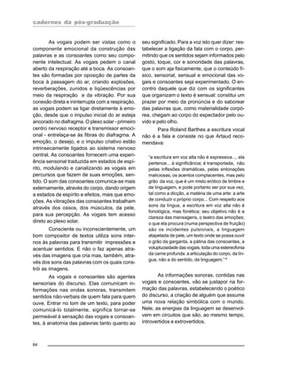 cadernos da pós-graduação
64
As vogais podem ser vistas como o
componente emocional da construção das
palavras e as consoantes como seu compo-
nente intelectual. As vogais pedem o canal
aberto da respiração até a boca. As consoan-
tes são formadas por oposição de partes da
boca à passagem do ar, criando explosões,
reverberações, zunidos e liqüescências por
meio da respiração e da vibração. Por sua
conexão direta e ininterrupta com a respiração,
as vogais podem se ligar diretamente à emo-
ção, desde que o impulso inicial do ar esteja
ancorado no diafragma. O plexo solar - primeiro
centro nervoso receptor e transmissor emoci-
onal - entrelaça-se às fibras do diafragma. A
emoção, o desejo, e o impulso criativo estão
intrinsecamente ligados ao sistema nervoso
central. As consoantes fornecem uma experi-
ência sensorial traduzida em estados de espí-
rito, modulando e canalizando as vogais em
percursos que fazem de suas emoções, sen-
tido. O som das consoantes comunica-se mais
externamente, através do corpo, dando origem
a estados de espírito e efeitos, mais que emo-
ções. As vibrações das consoantes trabalham
através dos ossos, dos músculos, da pele,
para sua percepção. As vogais tem acesso
direto ao plexo solar.
Consciente ou inconscientemente, um
bom compositor de textos utiliza sons inter-
nos às palavras para transmitir impressões e
acentuar sentidos. E não o faz apenas atra-
vés das imagens que cria mas, também, atra-
vés dos sons das palavras com os quais cons-
trói as imagens.
As vogais e consoantes são agentes
sensoriais do discurso. Elas comunicam in-
formações nas ondas sonoras, transmitem
sentidos não-verbais de quem fala para quem
ouve. Entrar no tom de um texto, para poder
comunicá-lo totalmente, significa tornar-se
permeável à sensação das vogais e consoan-
tes, à anatomia das palavras tanto quanto ao
seu significado. Para a voz isto quer dizer: res-
tabelecer a ligação da fala com o corpo, per-
mitindo que os sentidos sejam informados pelo
gosto, toque, cor e sonoridade das palavras,
que o som aja fisicamente, que o conteúdo fí-
sico, sensorial, sensual e emocional das vo-
gais e consoantes seja experimentado. O en-
contro daquele que diz com os significantes
que organizam o texto é sensual: constitui um
prazer por meio da pronúncia e do saborear
das palavras que, como materialidade corpó-
rea, chegam ao corpo do espectador pelo ou-
vido e pelo olho.
Para Roland Barthes a escritura vocal
não é a fala e consiste no que Artaud reco-
mendava:
“a escritura em voz alta não é expressiva..., ela
pertence... à significância; é transportada, não
pelas inflexões dramáticas, pelas entonações
maliciosas, os acentos complacentes, mas pelo
grão da voz, que é um misto erótico de timbre e
de linguagem, e pode portanto ser por sua vez,
tal como a dicção, a matéria de uma arte: a arte
de conduzir o próprio corpo... Com respeito aos
sons da língua, a escritura em voz alta não é
fonológica, mas fonética; seu objetivo não é a
clareza das mensagens, o teatro das emoções;
o que ela procura (numa perspectiva de fruição)
são os incidentes pulsionais, a linguagem
atapetada de pele, um texto onde se possa ouvir
o grão da garganta, a pátina das consoantes, a
voluptuosidade das vogais, toda uma estereofonia
da carne profunda: a articulação do corpo, da lín-
gua, não a do sentido, da linguagem.”4
As informações sonoras, contidas nas
vogais e consoantes, vão se justapor na for-
mação das palavras, estabelecendo o poético
do discurso, a criação de alguém que assume
uma nova relação simbólica com o mundo.
Nele, as energias da linguagem se desenvol-
vem em circuitos que são, ao mesmo tempo,
introvertidos e extrovertidos.
 