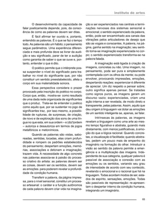 instituto de artes
65
O desenvolvimento da capacidade de
falar poeticamente depende, pois, da consci-
ência de como as palavras devem ser ditas.
É fácil afirmar ter ouvido e, portanto,
entendido as palavras. É o que se faz o tempo
todo. As palavras são um hábito; o pensamento
segue parâmetros. Uma experiência diferen-
ciada e mais profunda deve se livrar da audi-
ção e seu significado, parar de ter a audição
como garantia de saber o que se ouve e, por-
tanto, entender o que é dito.
O poético permite que o intérprete pos-
sa suspender o nível do significado para tra-
balhar no nível do significante que, por não
constituir um sentido preestabelecido, afeta o
corpo em sua materialidade sonora.
Essa perspectiva considera o prazer
provocado pela inscrição do poético no corpo.
Corpo que, então, mostra-se como resultado
de uma dada rede organizada de significantes
que o produz. Trata-se de entender o poético
como aquilo que, por se sustentar no jogo de
significantes traz, por isso mesmo, a possibi-
lidade de rupturas, de surpresas, de criação,
de novo e de exploração dos sons de uma lín-
gua no que esta, em sua ordem – e (diz!)ordem
– autoriza e desautoriza em termos de jogos
metafóricos e metonímicos.
Quando as palavras são vistas, sabo-
readas, sentidas, tocadas, elas criam profun-
didade e rompem os padrões estabelecidos
do pensamento; despertam emoções, memó-
rias, associações e detonam a imaginação;
trazem vida. A necessidade de algo concreto
nas palavras associa-se à paixão do proces-
so criativo do artista: as palavras devem ser
as coisas, devem ser os sentidos, devem ser
as emoções para poderem revelar a profundi-
dade da condição humana.
Transferir a palavra, da página impres-
sa, para o nível sensorial, constitui um proces-
so artesanal: o caráter e a função autônomos
de cada palavra devem criar vida na imagina-
ção e ser experienciados nas centrais e termi-
nações nervosas dos sistemas sensorial e
emocional; o sentido experienciado da palavra,
então, pode ser encaminhado aos canais das
vibrações pelos articuladores de desejo que
são as vogais e consoantes. A palavra, na pá-
gina, ganha sentido na imaginação; seu senti-
do torna-se imaginação experienciada no cor-
po; o sentido experienciado transforma-se na
palavra falada.
A imaginação está ligada à criação de
imagens, concretas ou não. Uma imagem, no
pensamento, pode ser pura e simplesmente
contemplada com os olhos da mente; ou pode
envolver, provocando impressões, emoções,
despertando reações: experienciar é diferente
de apreciar. Um diz respeito a pensar sobre;
outro significa apenas pensar. Se tratadas
como signos puros, as imagens geram um
discurso vazio; experienciadas, criam uma
ação interna a ser revelada, de modo direto e
transparente, pelas palavras. Assim, aquilo que
deu origem à linguagem vai dotar as emoções
de um sentido inteligente se, apenas, se falar.
Intrínsecas às palavras, as imagens
revelam a linguagem como uma arte ao mes-
mo tempo figurativa e abstrata, guiando mais
diretamente, com menos justificativas, à emo-
ção do que a lógica racional. Quando concre-
tas, a visualização é facilitada; quando abstra-
tas, pedem um pouco mais de empenho do
imaginário na formação do olhar. Introduzir a
visão ao sentido da palavra permite a emer-
gência e a multiplicação das imagens. Inde-
pendente de sua categoria, qualquer palavra é
passível de associação e conexão com as
emoções ou os sentidos, variando seu grau
de intensidade de acordo com seu conteúdo,
revelando o emocional e o racional que há na
linguagem. Todas acordam modos de ser, esta-
dos de espírito, sensações, emoções. Todas
são passíveis de representação: re-apresen-
tam o despertar interno da condição humana,
integrando um imaginário.
 